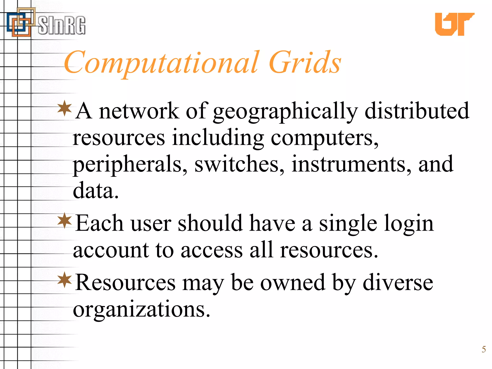 Computational Grids A network of geographically distributed resources including computers, peripherals, switches, instruments, and data. Each user should have a single login account to access all resources. Resources may be owned by diverse organizations. 