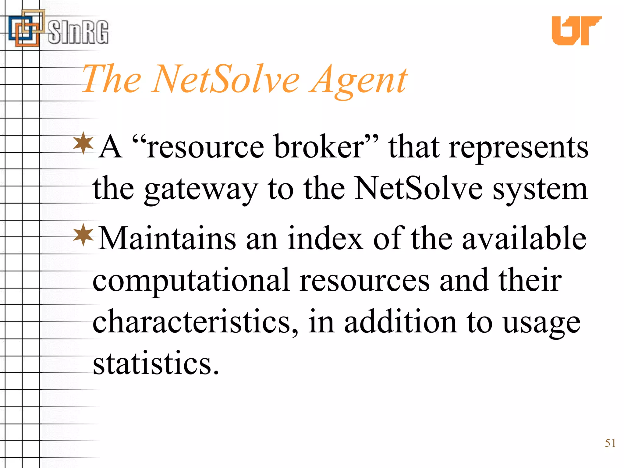 The NetSolve Agent  A “resource broker” that represents the gateway to the NetSolve system Maintains an index of the available computational resources and their characteristics, in addition to usage statistics. 