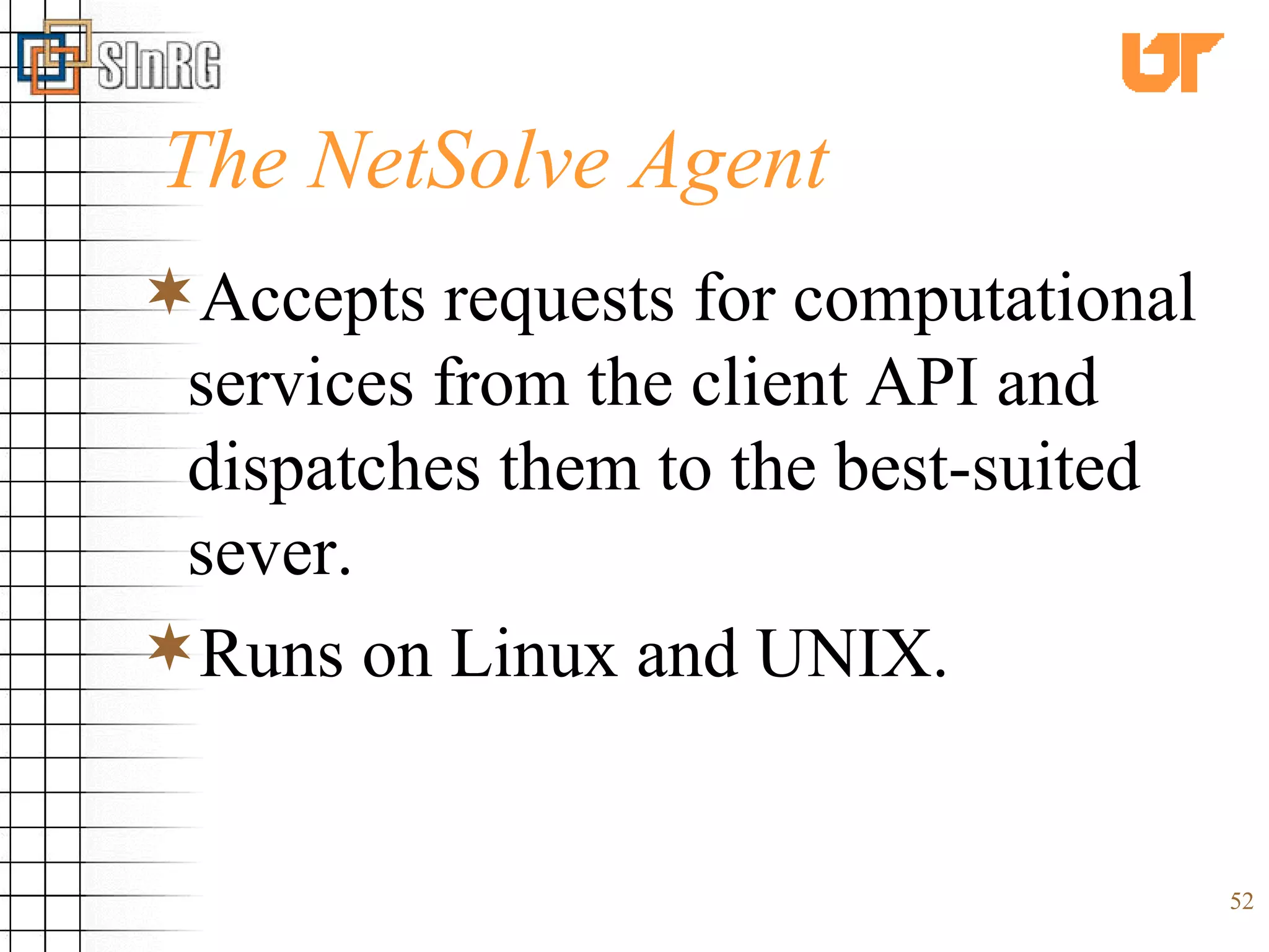 The NetSolve Agent Accepts requests for computational services from the client API and dispatches them to the best-suited sever. Runs on Linux and UNIX. 