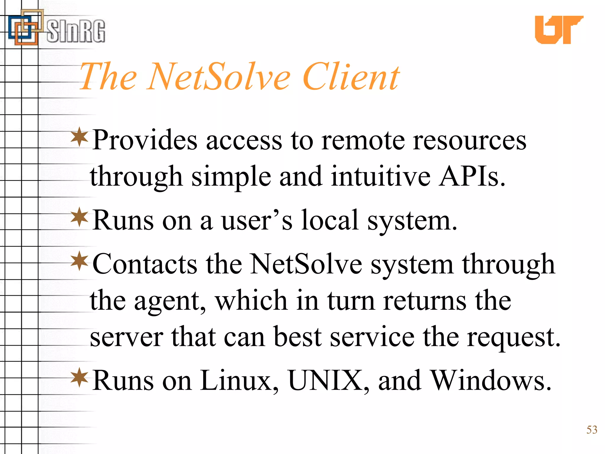 The NetSolve Client Provides access to remote resources through simple and intuitive APIs. Runs on a user’s local system. Contacts the NetSolve system through the agent, which in turn returns the server that can best service the request. Runs on Linux, UNIX, and Windows. 
