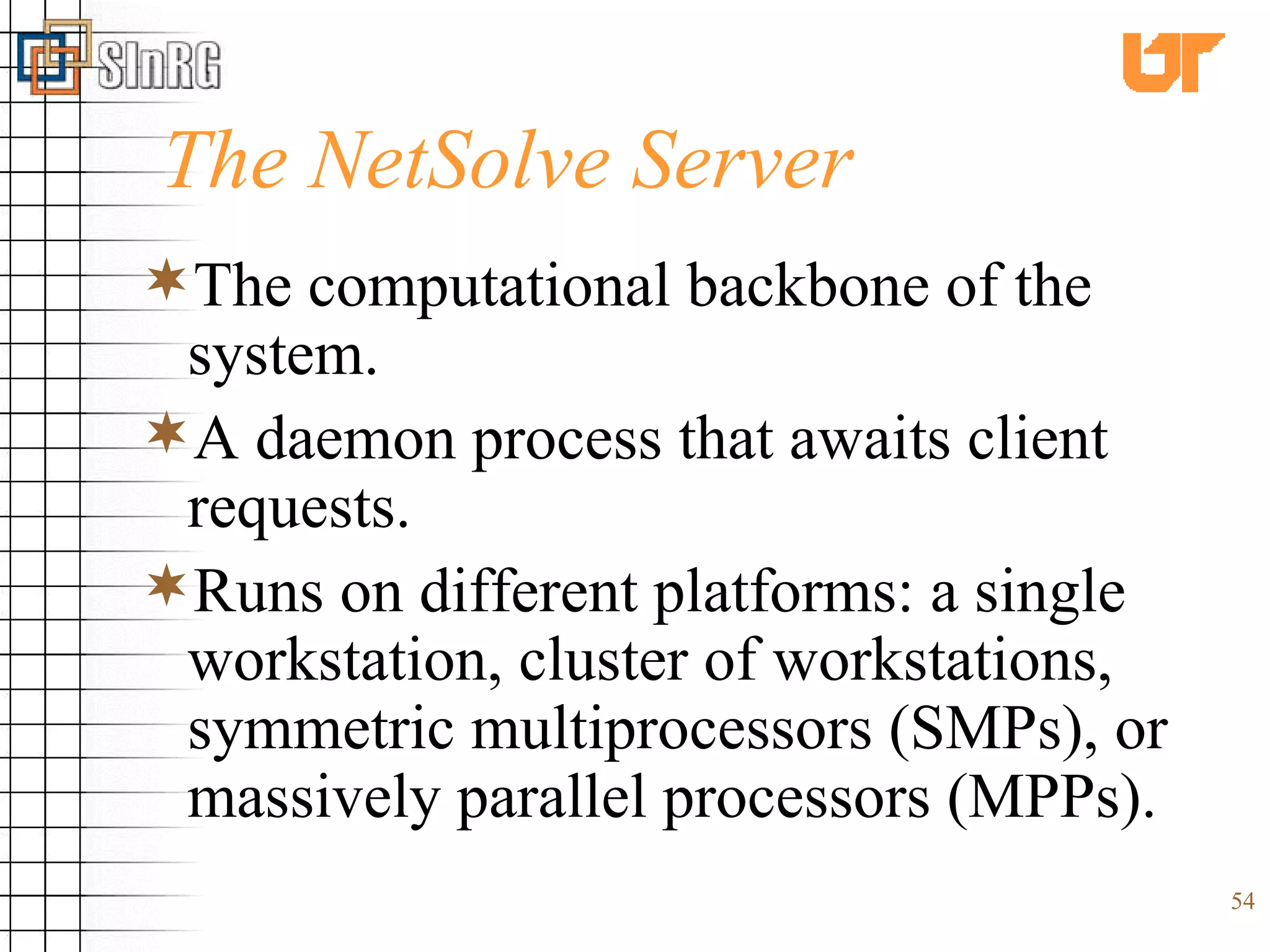 The NetSolve Server The computational backbone of the system. A daemon process that awaits client requests. Runs on different platforms: a single workstation, cluster of workstations, symmetric multiprocessors (SMPs), or massively parallel processors (MPPs). 
