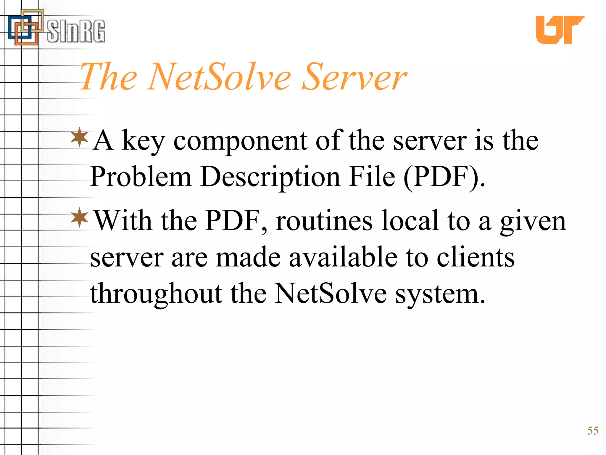The NetSolve Server A key component of the server is the Problem Description File (PDF).  With the PDF, routines local to a given server are made available to clients throughout the NetSolve system. 