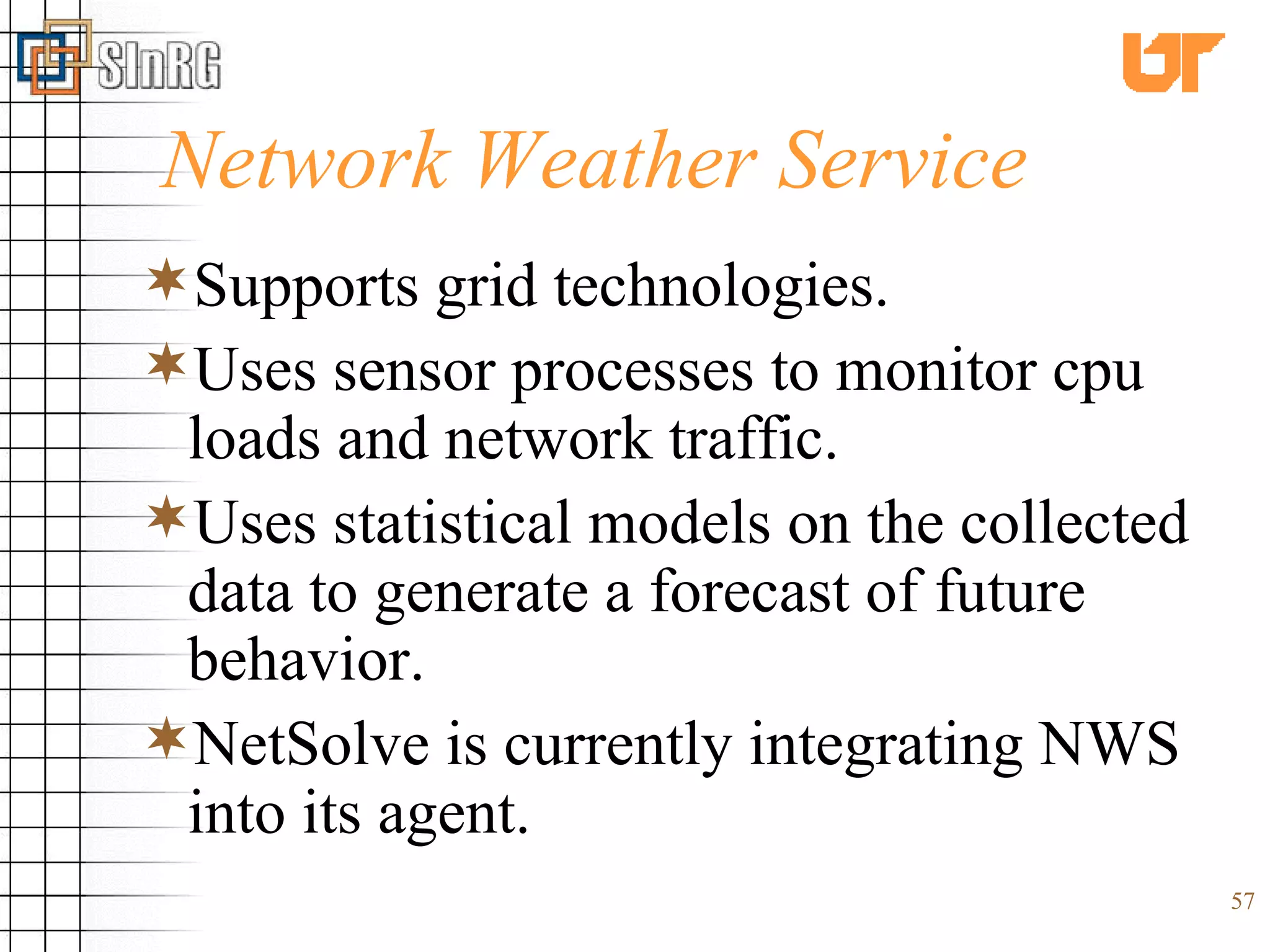 Network Weather Service Supports grid technologies. Uses sensor processes to monitor cpu loads and network traffic.  Uses statistical models on the collected data to generate a forecast of future behavior.   NetSolve is currently integrating NWS into its agent. 