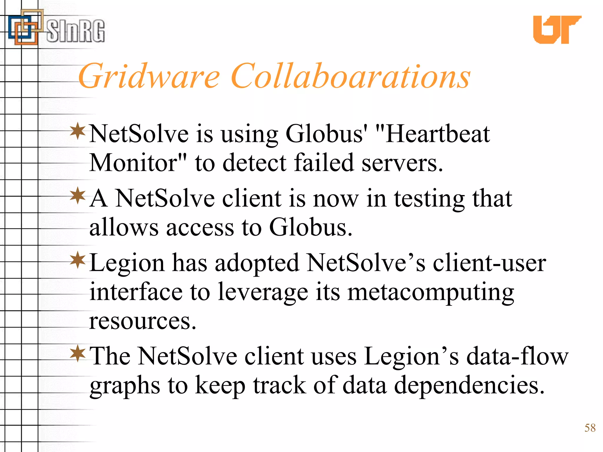 Gridware Collaboarations NetSolve is using Globus' &quot;Heartbeat Monitor&quot; to detect failed servers.  A NetSolve client is now in testing that allows access to Globus. Legion has adopted NetSolve’s client-user interface to leverage its metacomputing resources.  The NetSolve client uses Legion’s data-flow graphs to keep track of data dependencies. 