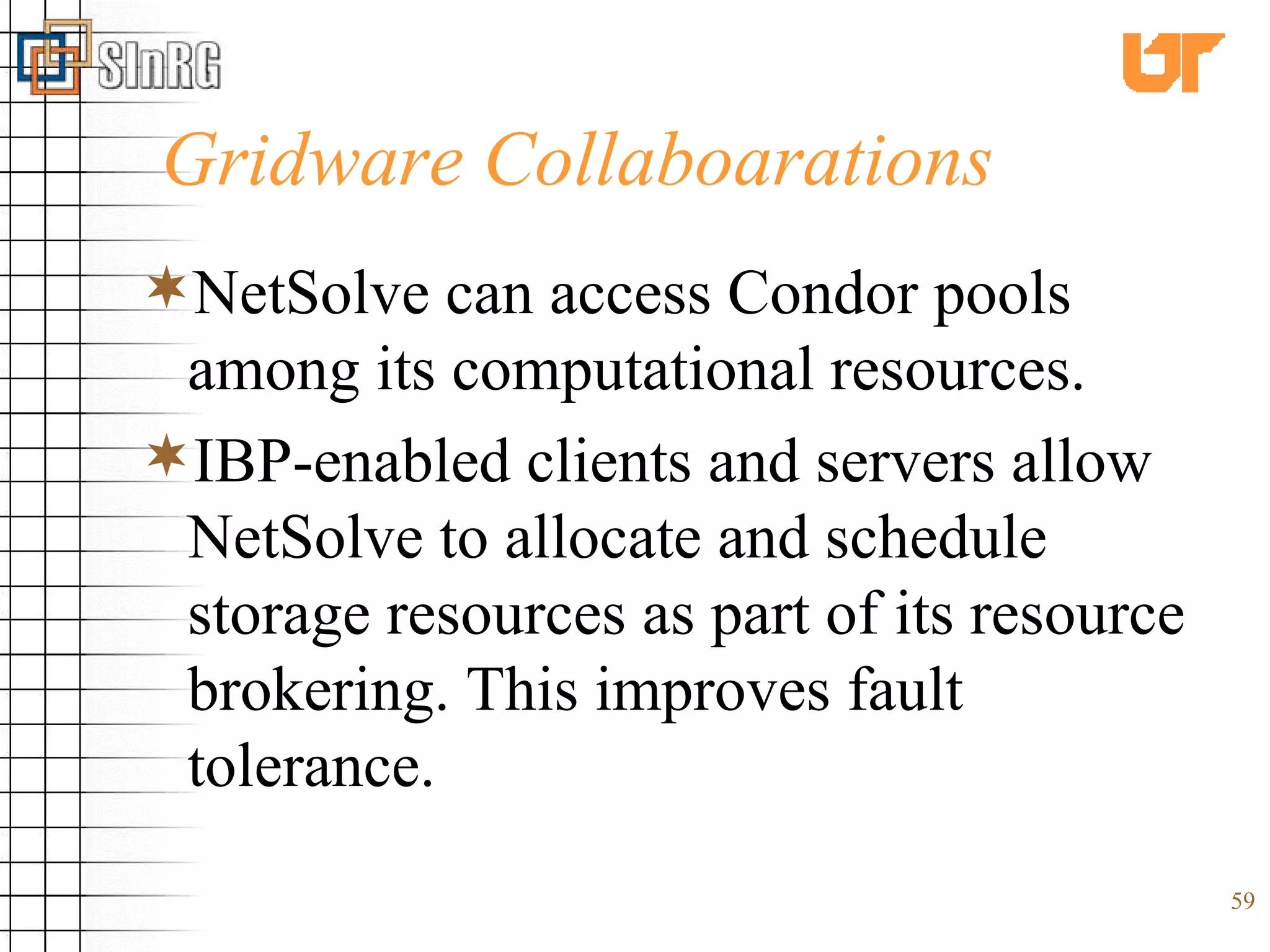 Gridware Collaboarations NetSolve can access Condor pools among its computational resources. IBP-enabled clients and servers allow NetSolve to allocate and schedule storage resources as part of its resource brokering. This improves fault tolerance.   