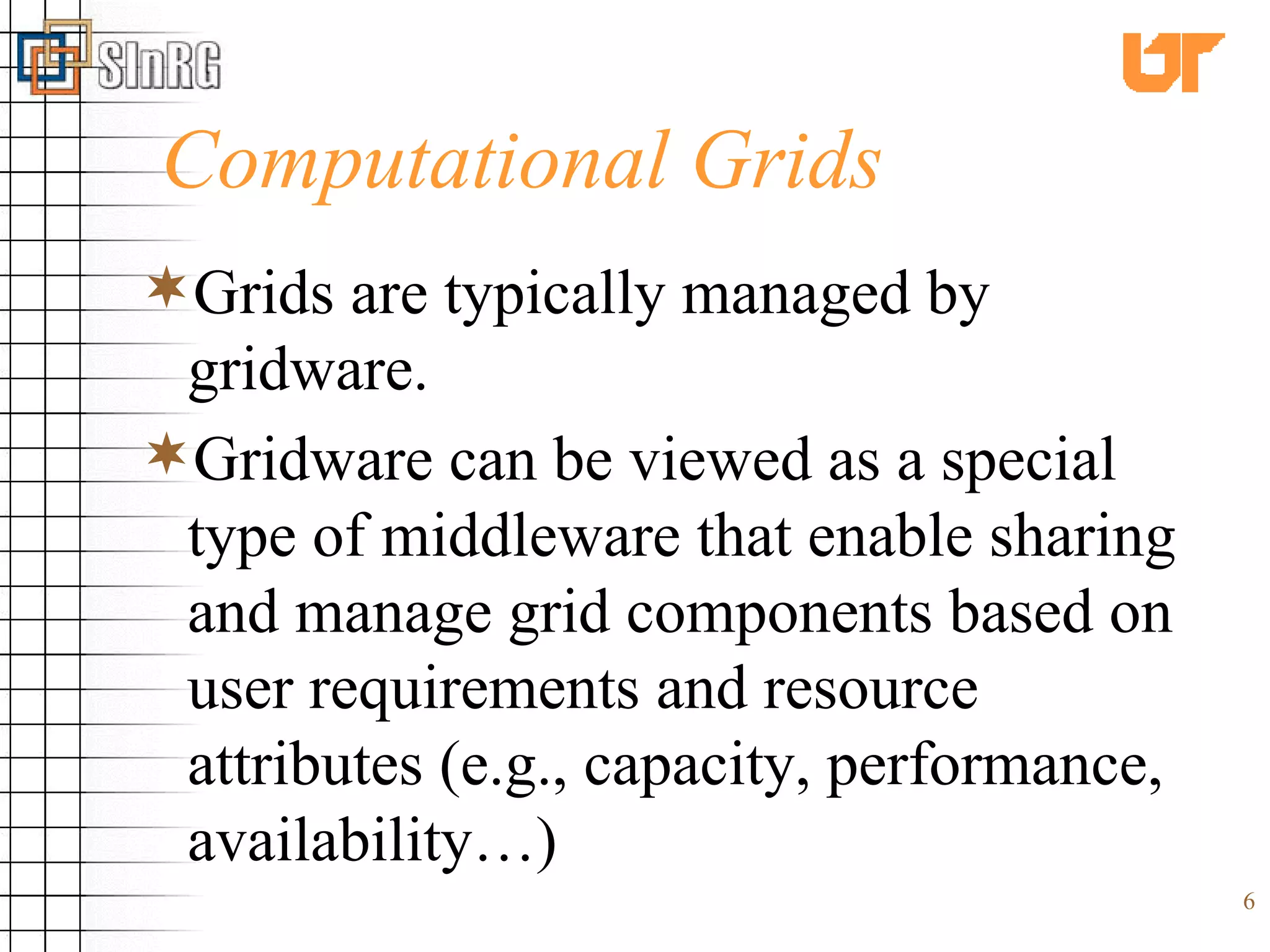 Computational Grids Grids are typically managed by gridware.  Gridware can be viewed as a special type of middleware that enable sharing and manage grid components based on user requirements and resource attributes (e.g., capacity, performance, availability…)   