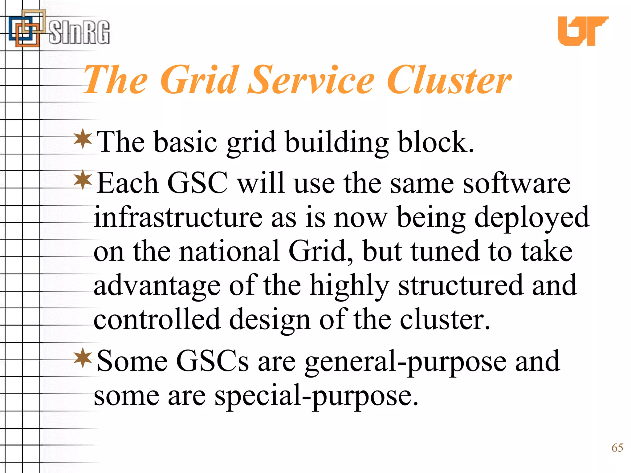 The Grid Service Cluster The basic grid building block. Each GSC will use the same software infrastructure as is now being deployed on the national Grid, but tuned to take advantage of the highly structured and controlled design of the cluster.   Some GSCs are general-purpose and some are special-purpose. 