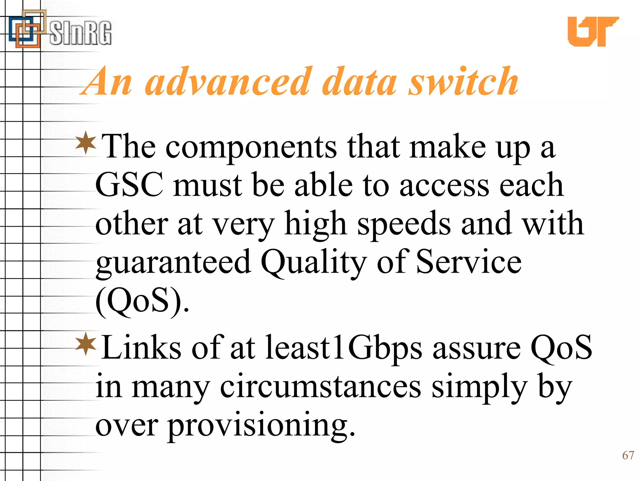 An advanced data switch The components that make up a GSC must be able to access each other at very high speeds and with guaranteed Quality of Service (QoS).  Links of at least1Gbps assure QoS in many circumstances simply by over provisioning.  
