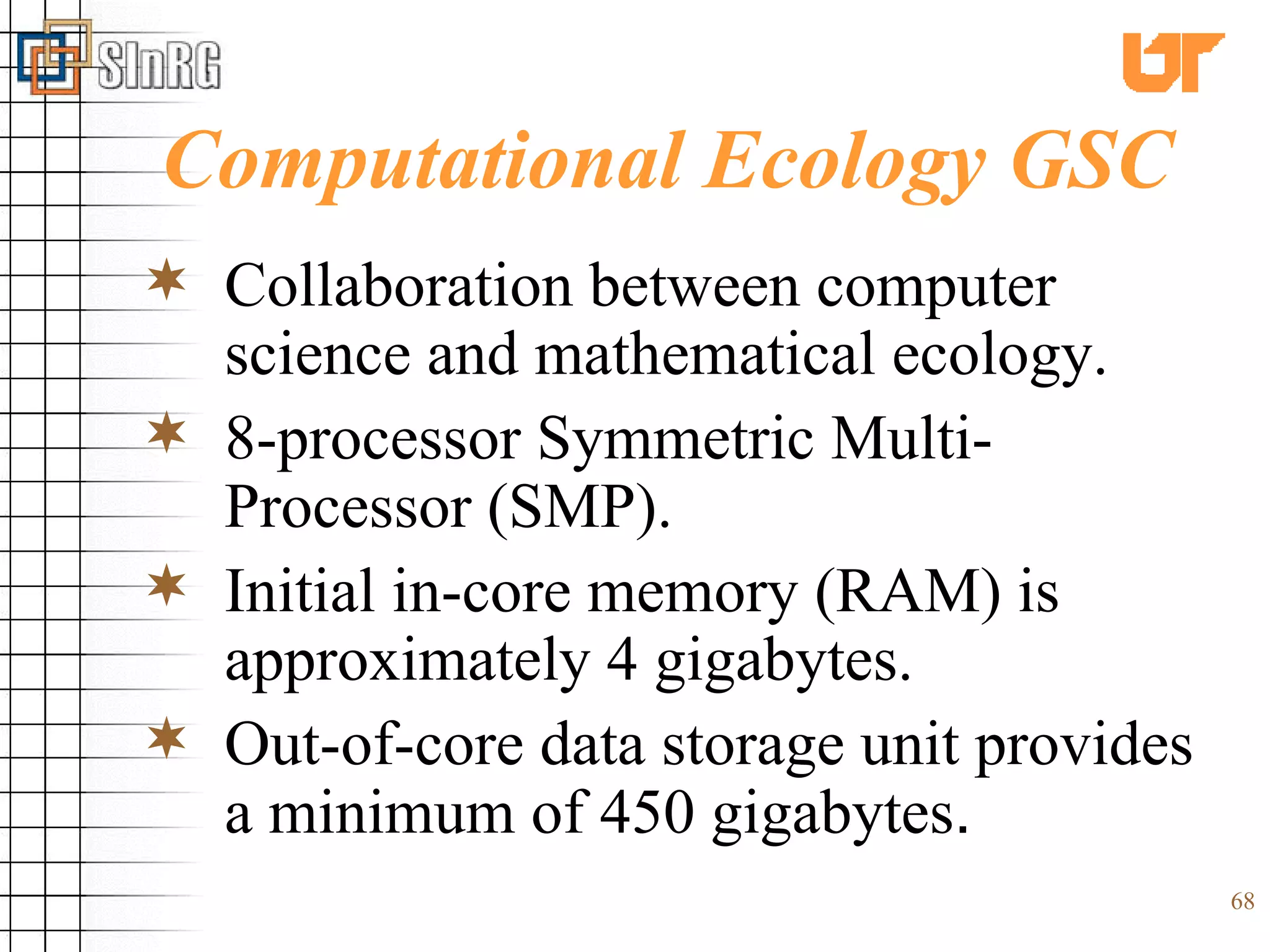 Computational Ecology GSC Collaboration between computer science and mathematical ecology. 8-processor Symmetric Multi-Processor (SMP). Initial in-core memory (RAM) is approximately 4 gigabytes. Out-of-core data storage unit provides a minimum of 450 gigabytes . 