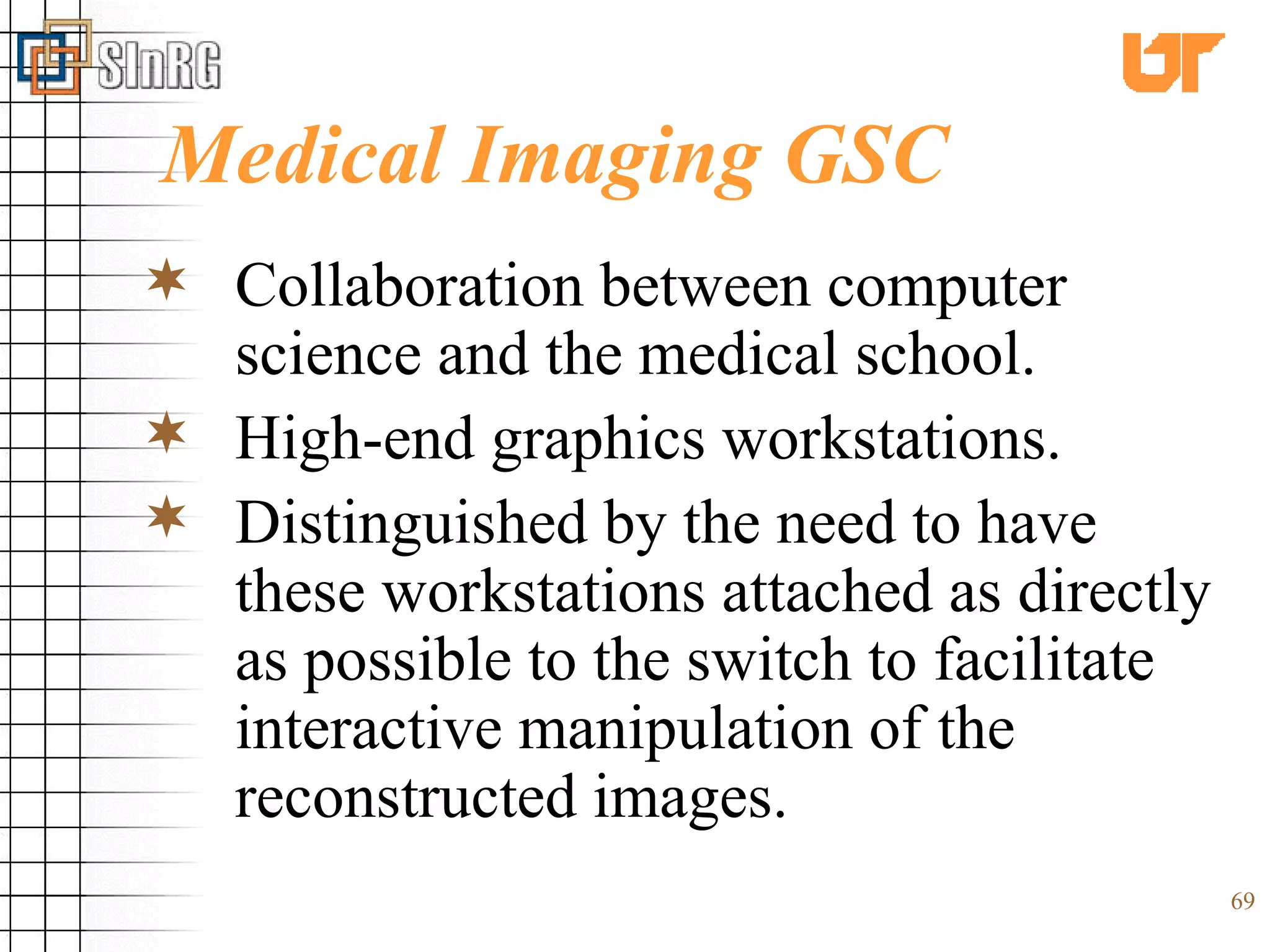 Medical Imaging GSC Collaboration between computer science and the medical school. High-end graphics workstations. Distinguished by the need to have these workstations attached as directly as possible to the switch to facilitate interactive manipulation of the reconstructed images. 