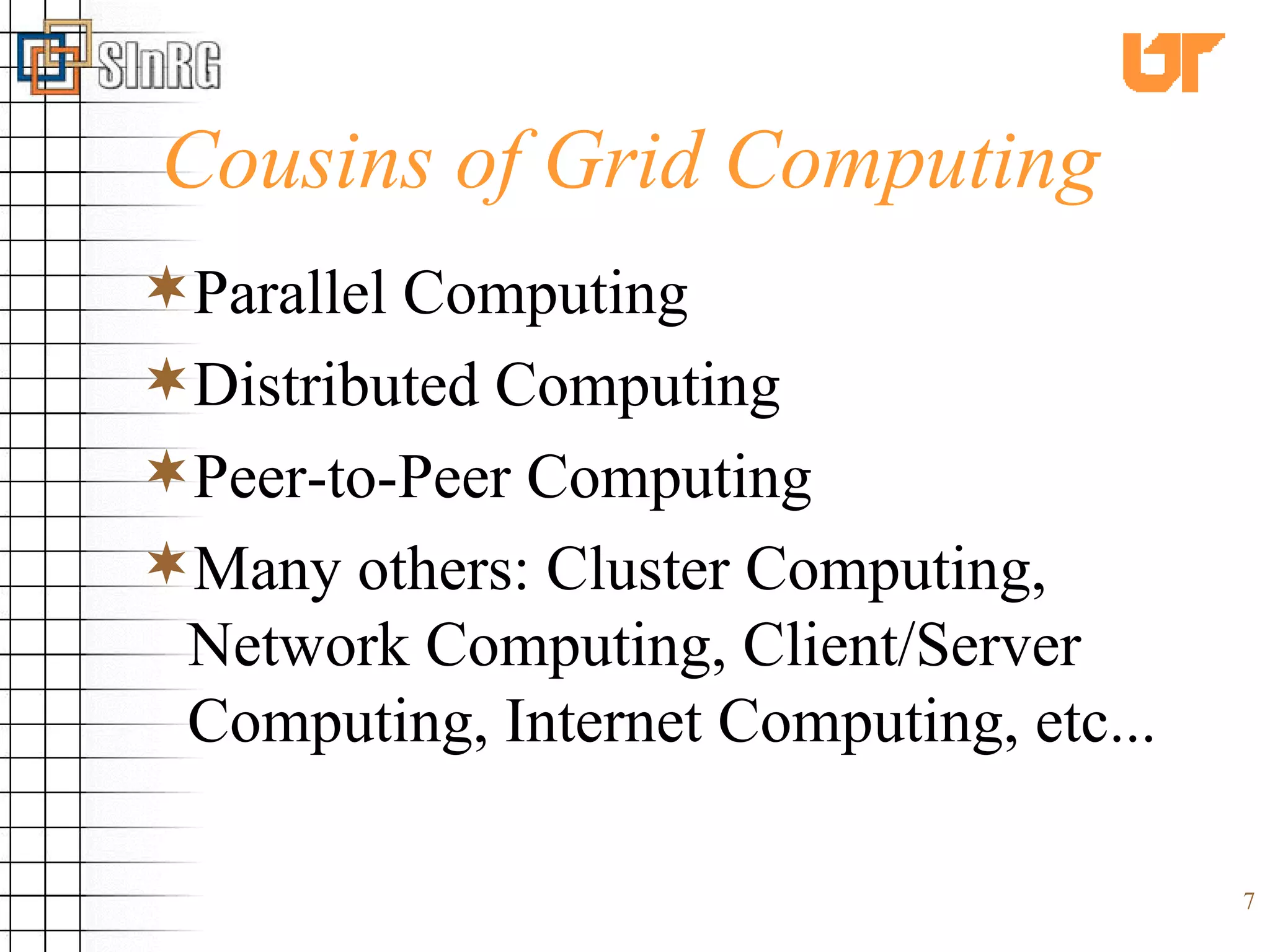 Cousins of Grid Computing Parallel Computing Distributed Computing Peer-to-Peer Computing Many others: Cluster Computing, Network Computing, Client/Server Computing, Internet Computing, etc... 