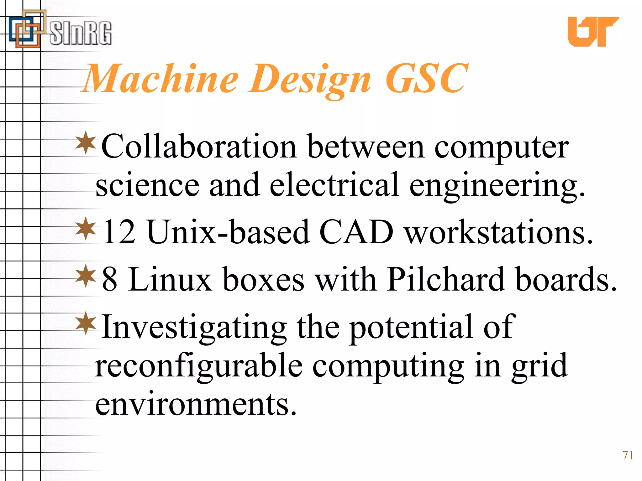 Machine Design GSC Collaboration between computer science and electrical engineering. 12 Unix-based CAD workstations. 8 Linux boxes with Pilchard boards. Investigating the potential of reconfigurable computing in grid environments. 