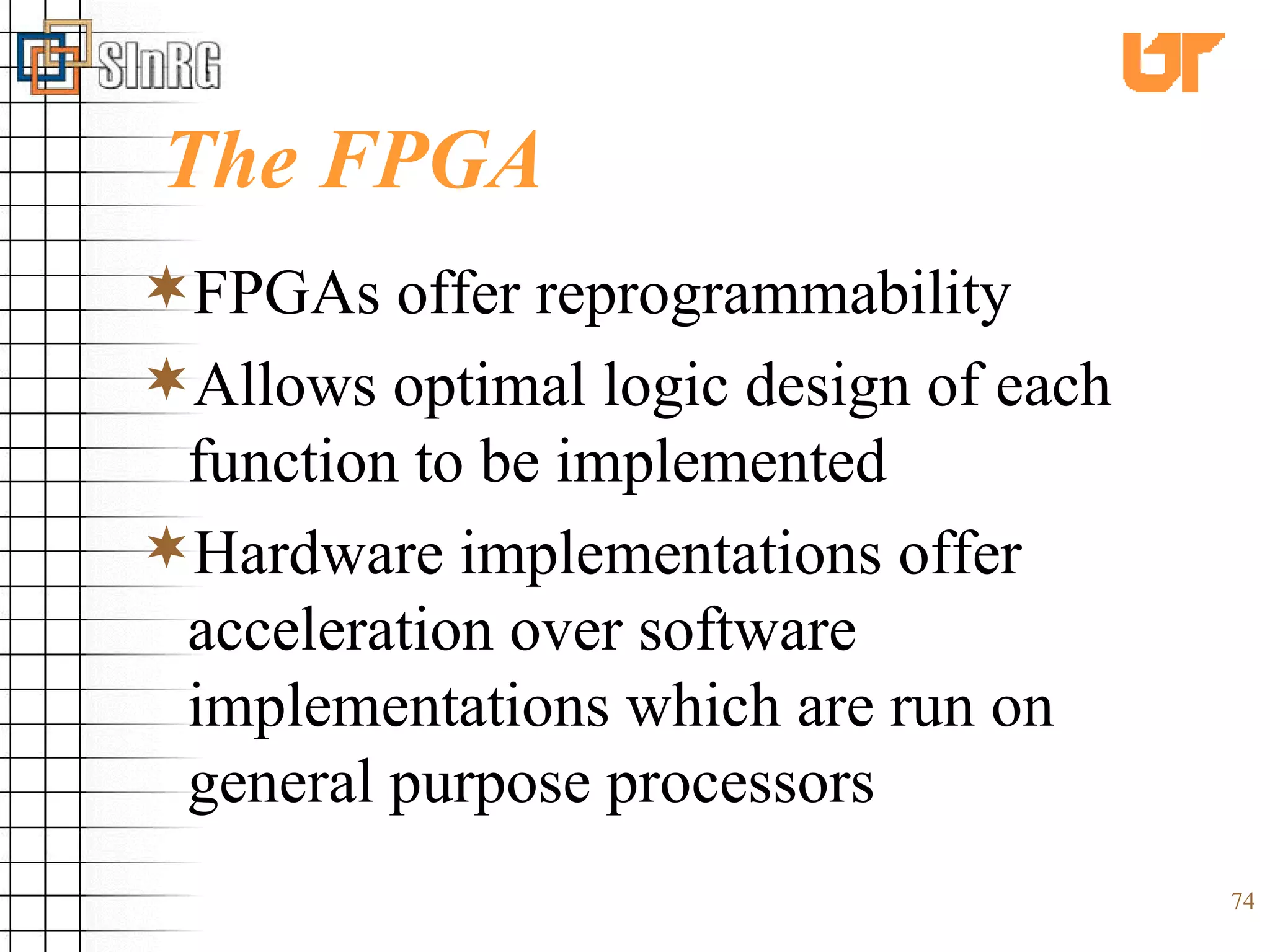 The FPGA FPGAs offer reprogrammability Allows optimal logic design of each function to be implemented Hardware implementations offer acceleration over software implementations which are run on general purpose processors 