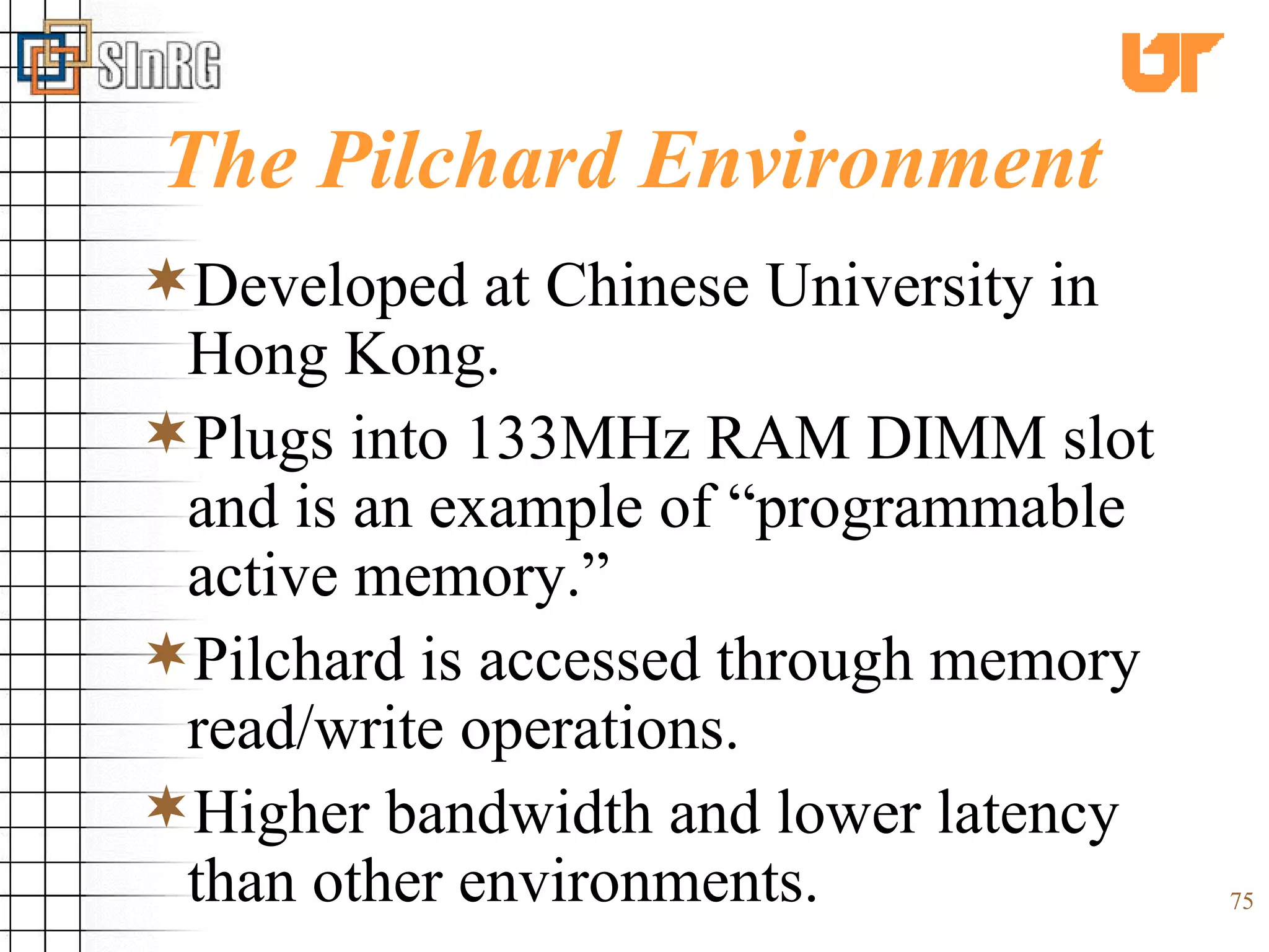 The Pilchard Environment Developed at Chinese University in Hong Kong. Plugs into 133MHz RAM DIMM slot and is an example of “programmable active memory.” Pilchard is accessed through memory read/write operations. Higher bandwidth and lower latency than other environments. 