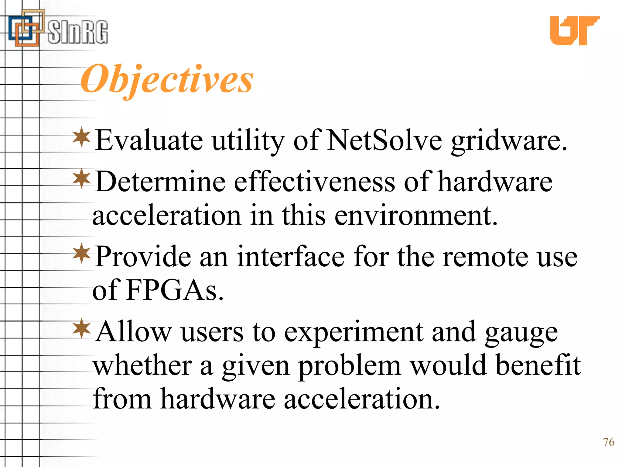 Objectives Evaluate utility of NetSolve gridware. Determine effectiveness of hardware acceleration in this environment. Provide an interface for the remote use of FPGAs. Allow users to experiment and gauge whether a given problem would benefit from hardware acceleration. 