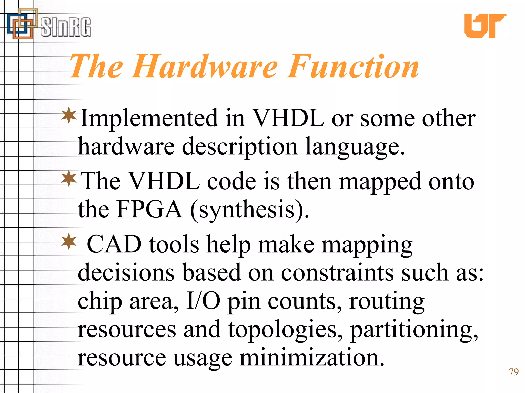 The Hardware Function Implemented in VHDL or some other hardware description language. The VHDL code is then mapped onto the FPGA (synthesis). CAD tools help make mapping decisions based on constraints such as: chip area, I/O pin counts, routing resources and topologies, partitioning, resource usage minimization. 