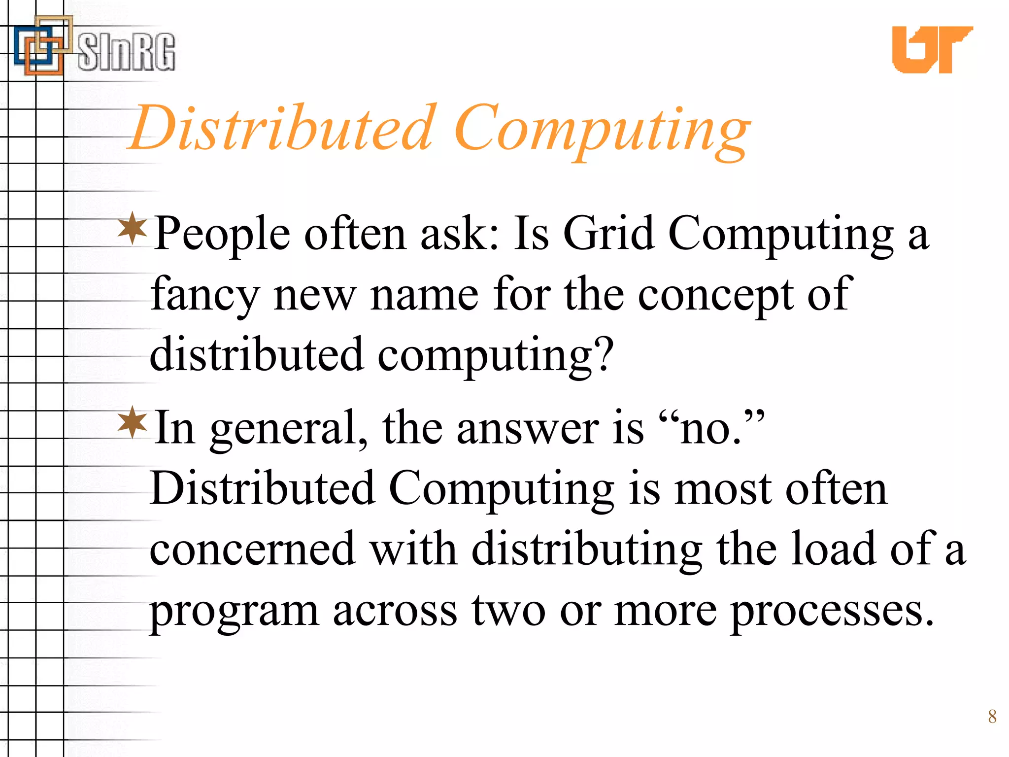 Distributed Computing People often ask: Is Grid Computing a fancy new name for the concept of distributed computing? In general, the answer is “no.” Distributed Computing is most often concerned with distributing the load of a program across two or more processes. 