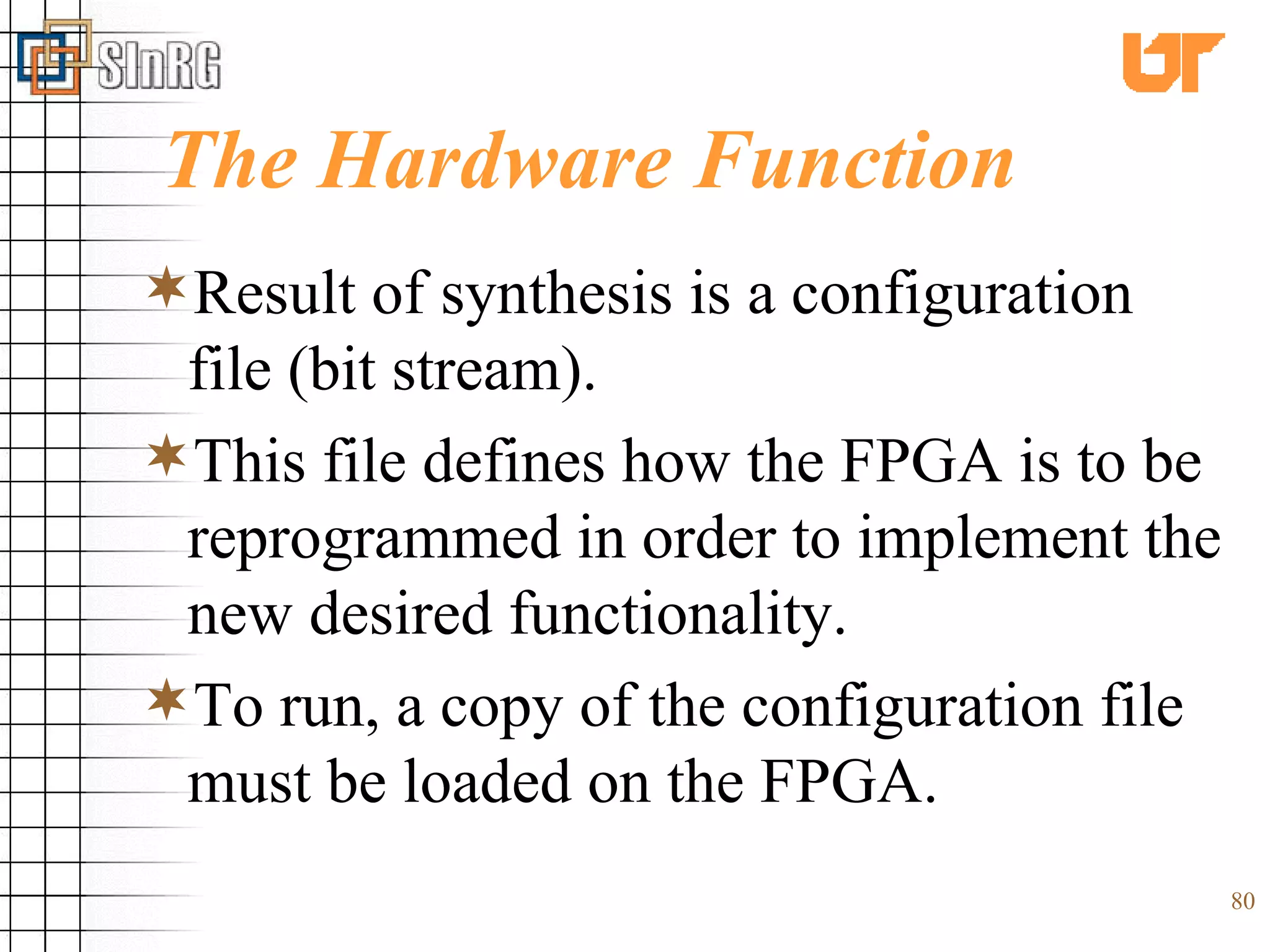 The Hardware Function Result of synthesis is a configuration file (bit stream). This file defines how the FPGA is to be reprogrammed in order to implement the new desired functionality. To run, a copy of the configuration file must be loaded on the FPGA.  