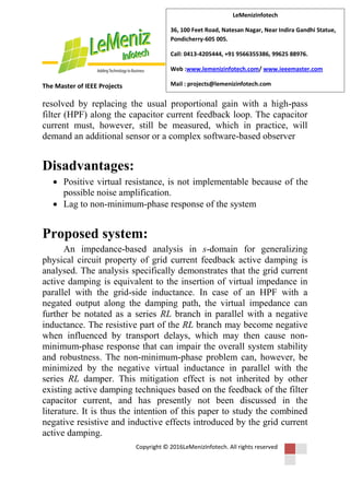 The Master of IEEE Projects
Copyright © 2016LeMenizInfotech. All rights reserved
LeMenizInfotech
36, 100 Feet Road, Natesan Nagar, Near Indira Gandhi Statue,
Pondicherry-605 005.
Call: 0413-4205444, +91 9566355386, 99625 88976.
Web :www.lemenizinfotech.com/ www.ieeemaster.com
Mail : projects@lemenizinfotech.com
resolved by replacing the usual proportional gain with a high-pass
filter (HPF) along the capacitor current feedback loop. The capacitor
current must, however, still be measured, which in practice, will
demand an additional sensor or a complex software-based observer
Disadvantages:
 Positive virtual resistance, is not implementable because of the
possible noise amplification.
 Lag to non-minimum-phase response of the system
Proposed system:
An impedance-based analysis in s-domain for generalizing
physical circuit property of grid current feedback active damping is
analysed. The analysis specifically demonstrates that the grid current
active damping is equivalent to the insertion of virtual impedance in
parallel with the grid-side inductance. In case of an HPF with a
negated output along the damping path, the virtual impedance can
further be notated as a series RL branch in parallel with a negative
inductance. The resistive part of the RL branch may become negative
when influenced by transport delays, which may then cause non-
minimum-phase response that can impair the overall system stability
and robustness. The non-minimum-phase problem can, however, be
minimized by the negative virtual inductance in parallel with the
series RL damper. This mitigation effect is not inherited by other
existing active damping techniques based on the feedback of the filter
capacitor current, and has presently not been discussed in the
literature. It is thus the intention of this paper to study the combined
negative resistive and inductive effects introduced by the grid current
active damping.
 