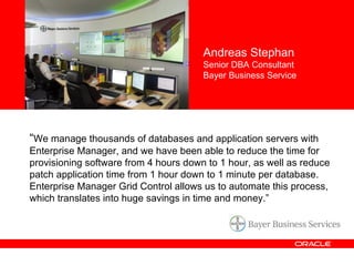 “ We manage thousands of databases and application servers with Enterprise Manager, and we have been able to reduce the time for provisioning software from 4 hours down to 1 hour, as well as reduce patch application time from 1 hour down to 1 minute per database. Enterprise Manager Grid Control allows us to automate this process, which translates into huge savings in time and money.” Andreas Stephan Senior DBA Consultant Bayer Business Service 