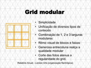 Grid modular  Simplicidade Unificação de diversos tipos de conteúdo Combinação de 1, 2 e 3 larguras modulares Ritmo visual de blocos e faixas Generosa entrecoluna realça a qualidade modular Corte das fotos atenua a regularidade do grid. Relatório Anual – London Arts (organização filantrópica) 
