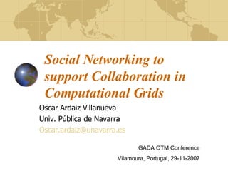 Social Networking to support Collaboration in Computational Grids Oscar Ardaiz Villanueva Univ. Pública de Navarra [email_address] GADA OTM Conference Vilamoura, Portugal, 29-11-2007 