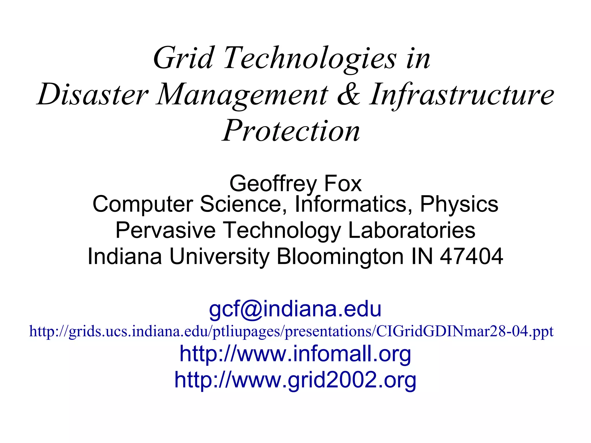Grid Technologies in  Disaster Management & Infrastructure Protection   Geoffrey Fox Computer Science, Informatics, Physics Pervasive Technology Laboratories Indiana University Bloomington IN 47404 [email_address] http://grids.ucs.indiana.edu/ptliupages/presentations/CIGridGDINmar28-04.ppt   http:// www.infomall.org http://www.grid2002.org 