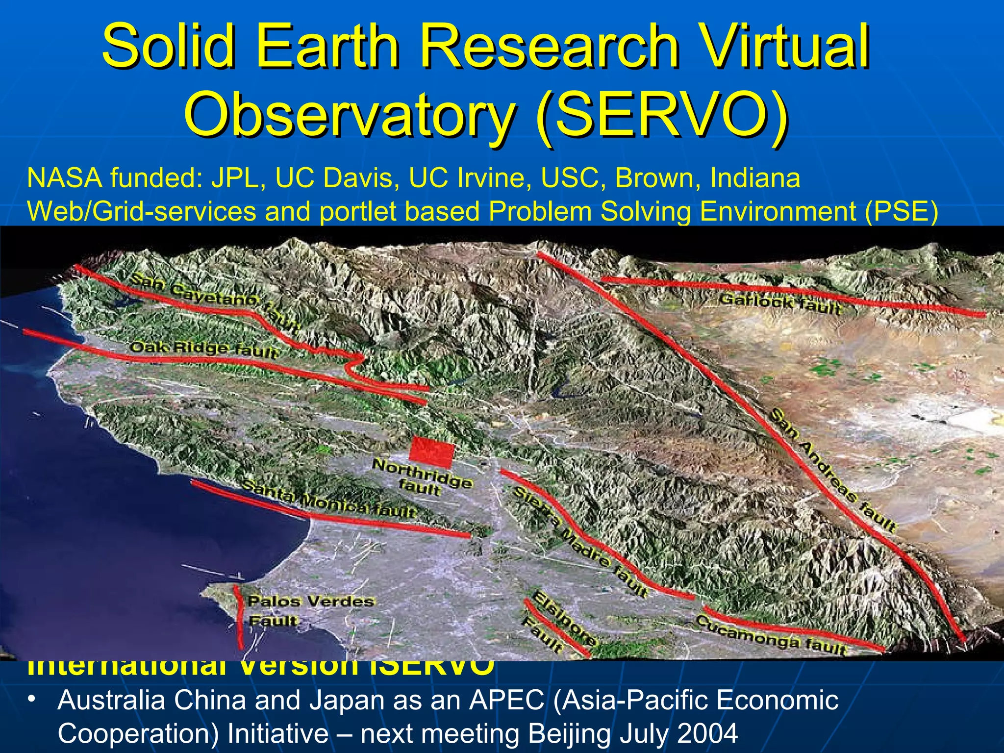 Solid Earth Research Virtual Observatory (SERVO) NASA funded: JPL, UC Davis, UC Irvine, USC, Brown, Indiana Web/Grid-services and portlet based Problem Solving Environment (PSE) Couples data with simulation, pattern recognition software, and visualization Enable investigators to seamlessly merge multiple data sets and models, and create new queries. Data Spaced-based observational data Ground-based sensor data (GPS, seismicity) Simulation data Published/historical fault measurements Analysis Software Earthquake fault Lithospheric modeling Pattern recognition software International Version iSERVO Australia China and Japan as an APEC (Asia-Pacific Economic Cooperation) Initiative – next meeting Beijing July 2004 