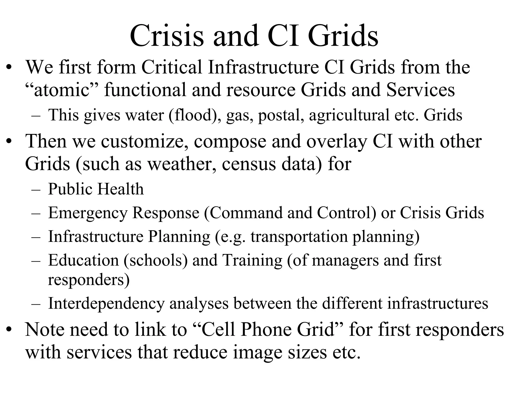 Crisis and CI Grids We first form Critical Infrastructure CI Grids from the “atomic” functional and resource Grids and Services This gives water (flood), gas, postal, agricultural etc. Grids Then we customize, compose and overlay CI with other Grids (such as weather, census data) for  Public Health Emergency Response (Command and Control) or Crisis Grids Infrastructure Planning (e.g. transportation planning) Education (schools) and Training (of managers and first responders) Interdependency analyses between the different infrastructures Note need to link to “Cell Phone Grid” for first responders with services that reduce image sizes etc. 