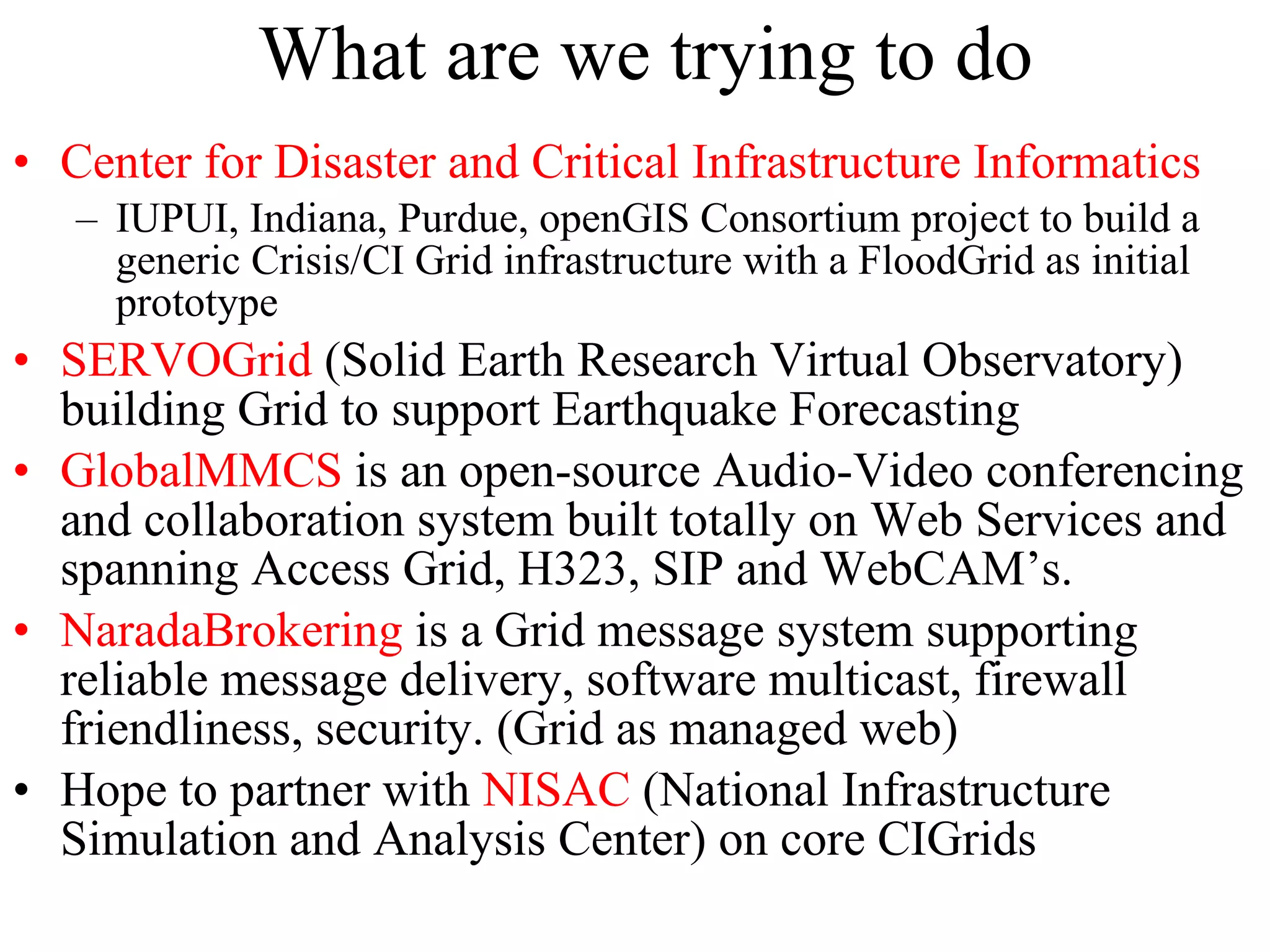 What are we trying to do Center for Disaster and Critical Infrastructure Informatics IUPUI, Indiana, Purdue, openGIS Consortium project to build a generic Crisis/CI Grid infrastructure with a FloodGrid as initial prototype SERVOGrid  (Solid Earth Research Virtual Observatory) building Grid to support Earthquake Forecasting GlobalMMCS  is an open-source Audio-Video conferencing and collaboration system built totally on Web Services and spanning Access Grid, H323, SIP and WebCAM’s. NaradaBrokering  is a Grid message system supporting reliable message delivery, software multicast, firewall friendliness, security. (Grid as managed web) Hope to partner with  NISAC  (National Infrastructure Simulation and Analysis Center) on core CIGrids 