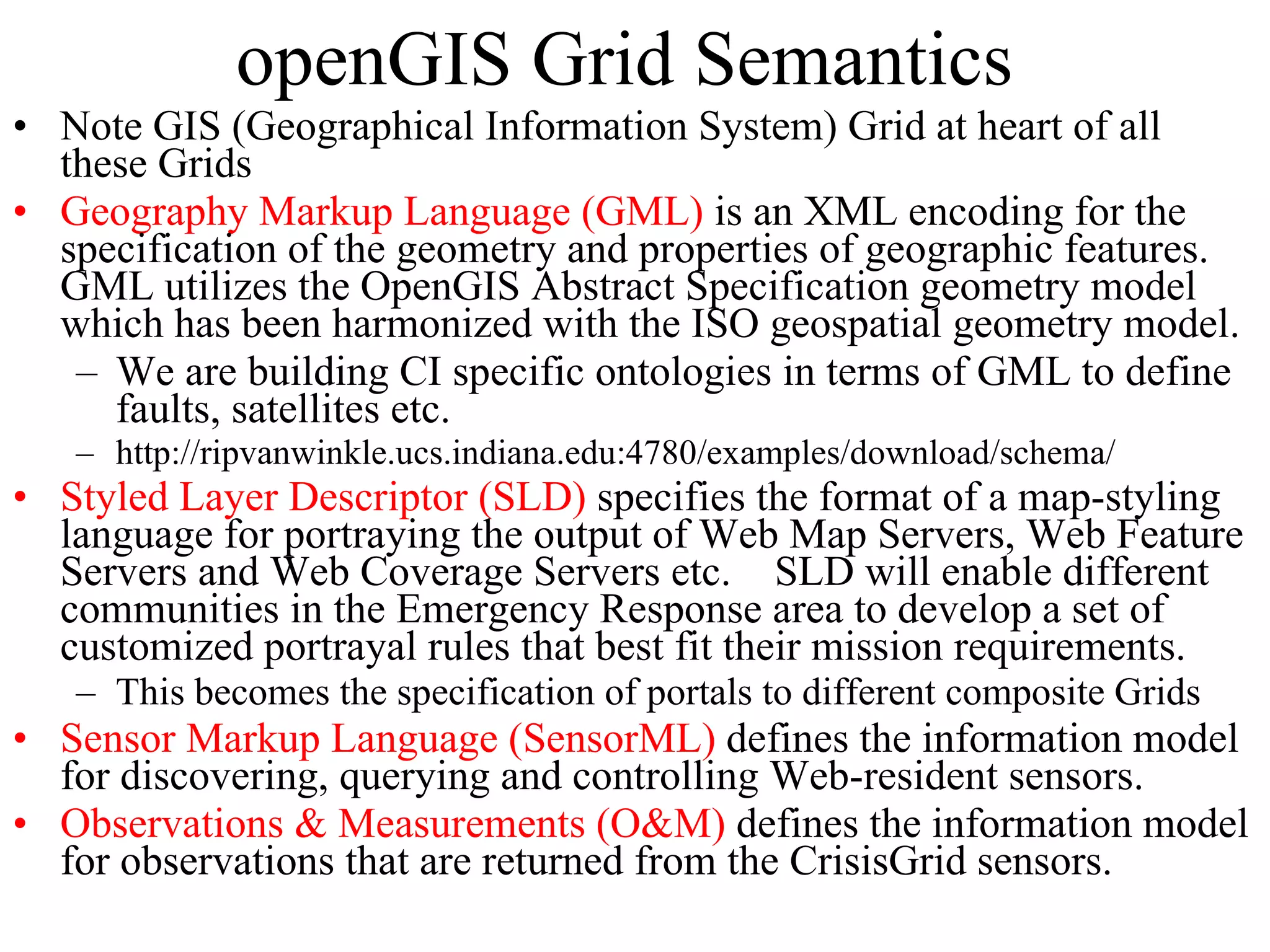 openGIS Grid Semantics Note GIS (Geographical Information System) Grid at heart of all these Grids Geography Markup Language (GML)  is an XML encoding for the specification of the geometry and properties of geographic features.  GML utilizes the OpenGIS Abstract Specification geometry model which has been harmonized with the ISO geospatial geometry model.  We are building CI specific ontologies in terms of GML to define faults, satellites etc. http://ripvanwinkle.ucs.indiana.edu:4780/examples/download/schema/ Styled Layer Descriptor (SLD)  specifies the format of a map-styling language for portraying the output of Web Map Servers, Web Feature Servers and Web Coverage Servers etc. SLD will enable different communities in the Emergency Response area to develop a set of customized portrayal rules that best fit their mission requirements. This becomes the specification of portals to different composite Grids Sensor Markup Language (SensorML)  defines the information model for discovering, querying and controlling Web-resident sensors. Observations & Measurements (O&M)  defines the information model for observations that are returned from the CrisisGrid sensors. 
