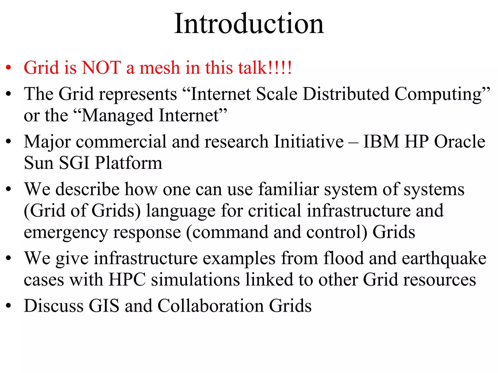 Introduction Grid is NOT a mesh in this talk!!!! The Grid represents “Internet Scale Distributed Computing” or the “Managed Internet” Major commercial and research Initiative – IBM HP Oracle Sun SGI Platform We describe how one can use familiar system of systems (Grid of Grids) language for critical infrastructure and emergency response (command and control) Grids We give infrastructure examples from flood and earthquake cases with HPC simulations linked to other Grid resources Discuss GIS and Collaboration Grids 