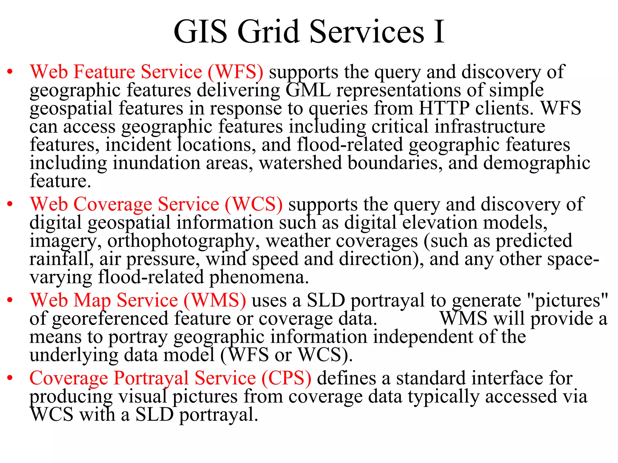 GIS Grid Services I Web Feature Service (WFS)  supports the query and discovery of geographic features delivering GML representations of simple geospatial features in response to queries from HTTP clients. WFS can access geographic features including critical infrastructure features, incident locations, and flood-related geographic features including inundation areas, watershed boundaries, and demographic feature. Web Coverage Service (WCS)  supports the query and discovery of digital geospatial information such as digital elevation models, imagery, orthophotography, weather coverages (such as predicted rainfall, air pressure, wind speed and direction), and any other space-varying flood-related phenomena. Web Map Service (WMS)  uses a SLD portrayal to generate &quot;pictures&quot; of georeferenced feature or coverage data. WMS will provide a means to portray geographic information independent of the underlying data model (WFS or WCS). Coverage Portrayal Service (CPS)  defines a standard interface for producing visual pictures from coverage data typically accessed via WCS with a SLD portrayal. 