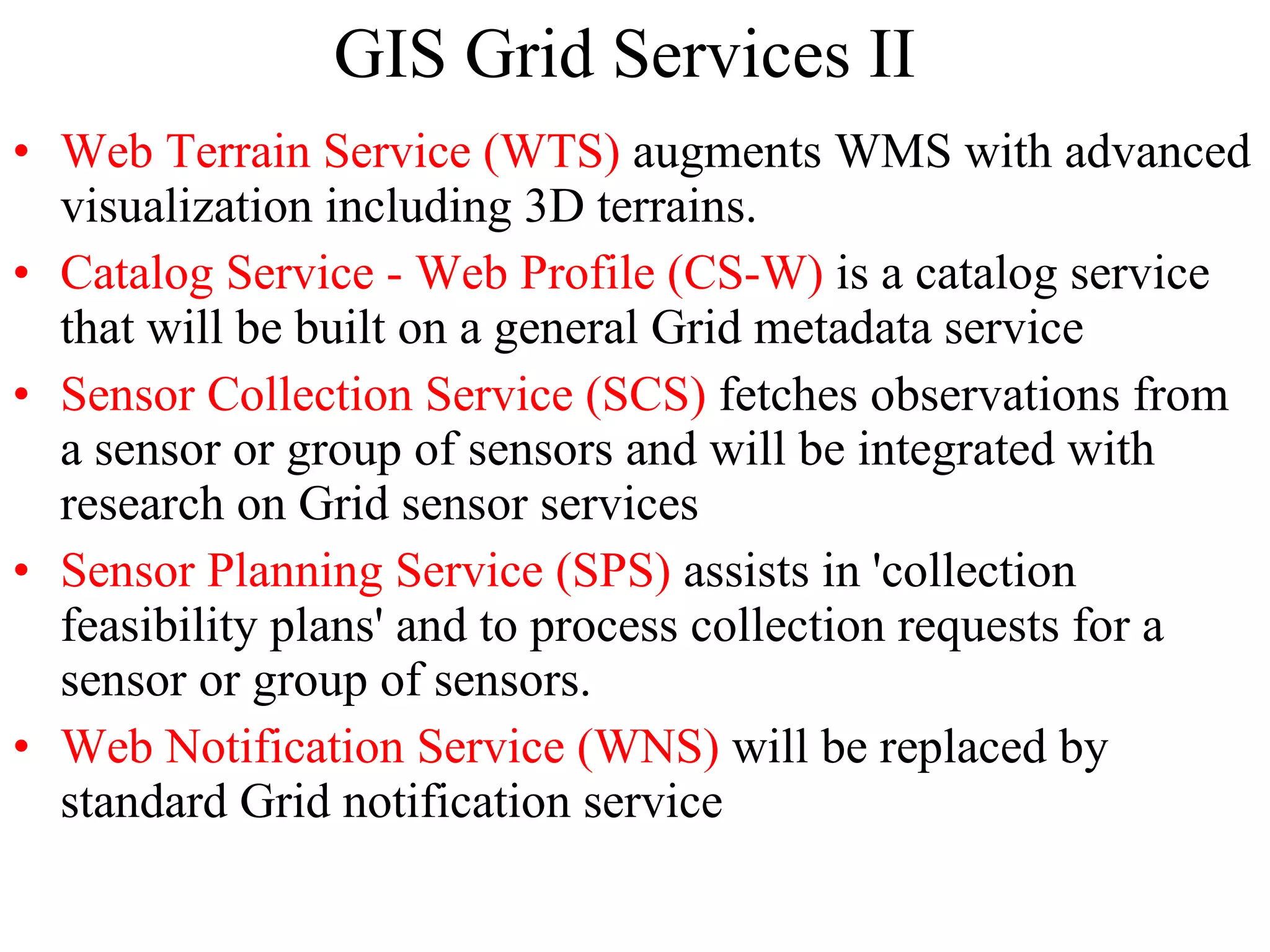 GIS Grid Services II Web Terrain Service (WTS)  augments WMS with advanced visualization including 3D terrains.  Catalog Service - Web Profile (CS-W)  is a catalog service that will be built on a general Grid metadata service Sensor Collection Service (SCS)  fetches observations from a sensor or group of sensors and will be integrated with research on Grid sensor services  Sensor Planning Service (SPS)  assists in 'collection feasibility plans' and to process collection requests for a sensor or group of sensors. Web Notification Service (WNS)  will be replaced by standard Grid notification service 