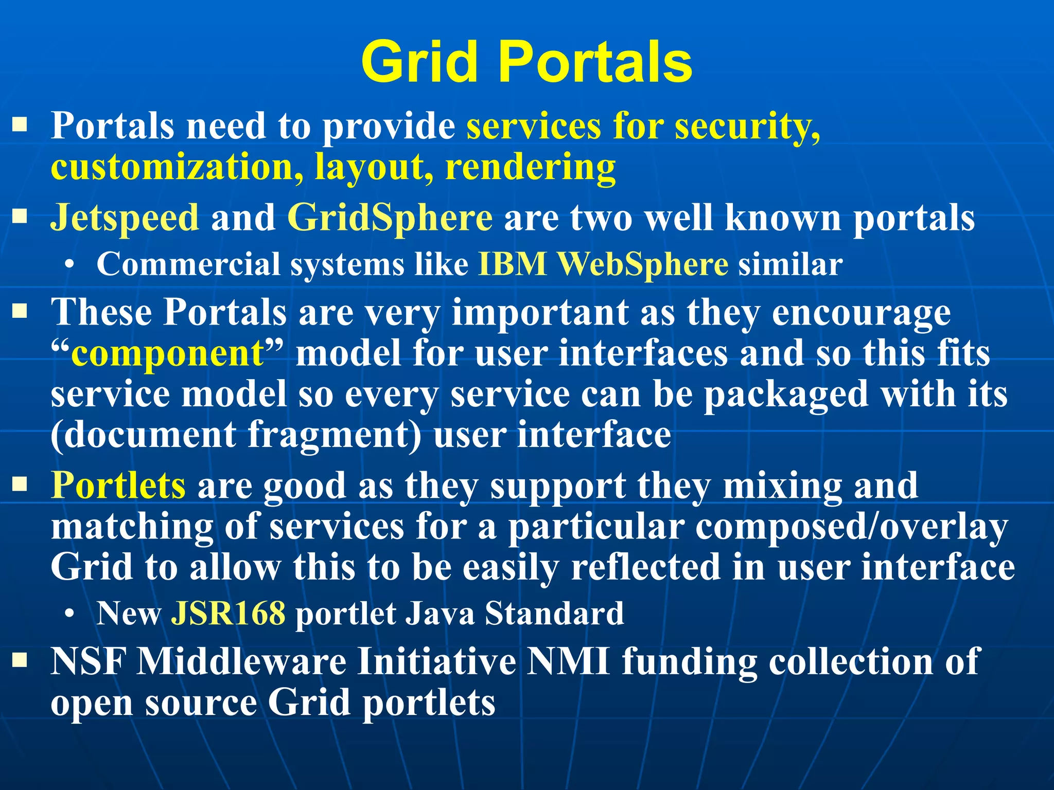 Grid Portals Portals need to provide  services for security, customization, layout, rendering Jetspeed  and  GridSphere  are two well known portals Commercial systems like  IBM WebSphere  similar These Portals are very important as they encourage “ component ” model for user interfaces and so this fits service model so every service can be packaged with its (document fragment) user interface P ortlets  are good as they support they mixing and matching of services for a particular composed/overlay Grid to allow this to be easily reflected in user interface New  JSR168  portlet Java Standard NSF Middleware Initiative NMI funding collection of open source Grid portlets 