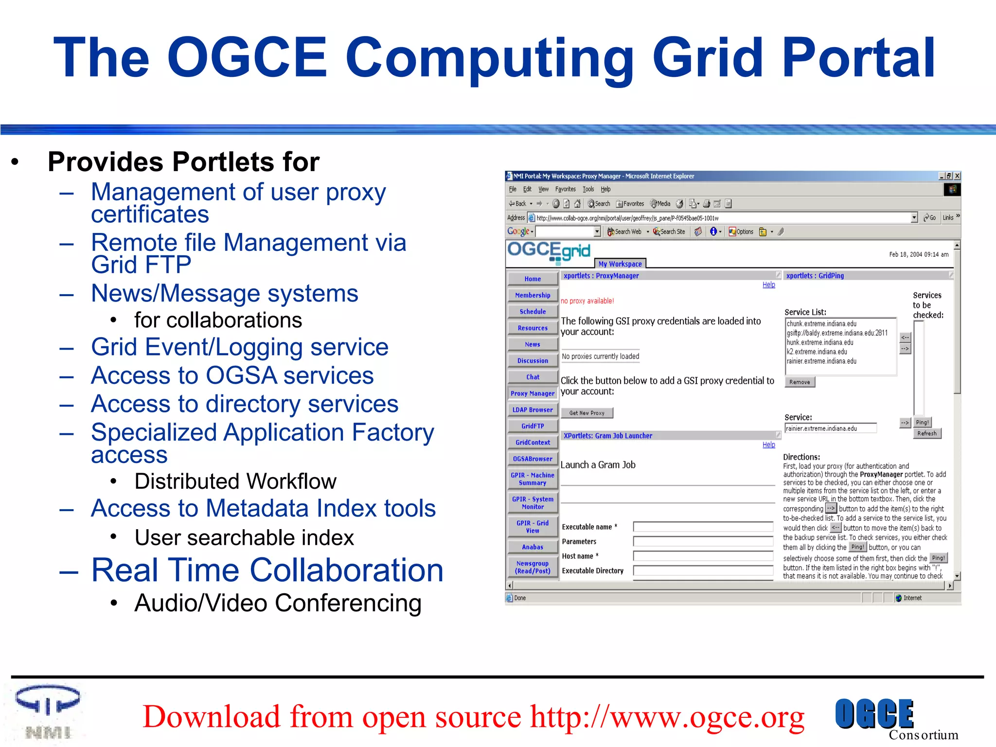 The OGCE Computing Grid Portal Provides Portlets for Management of user proxy certificates Remote file Management via Grid FTP News/Message systems  for collaborations Grid Event/Logging service Access to OGSA services  Access to directory services Specialized Application Factory access Distributed Workflow Access to Metadata Index tools User searchable index   Real Time Collaboration Audio/Video Conferencing Download from open source http://www.ogce.org 