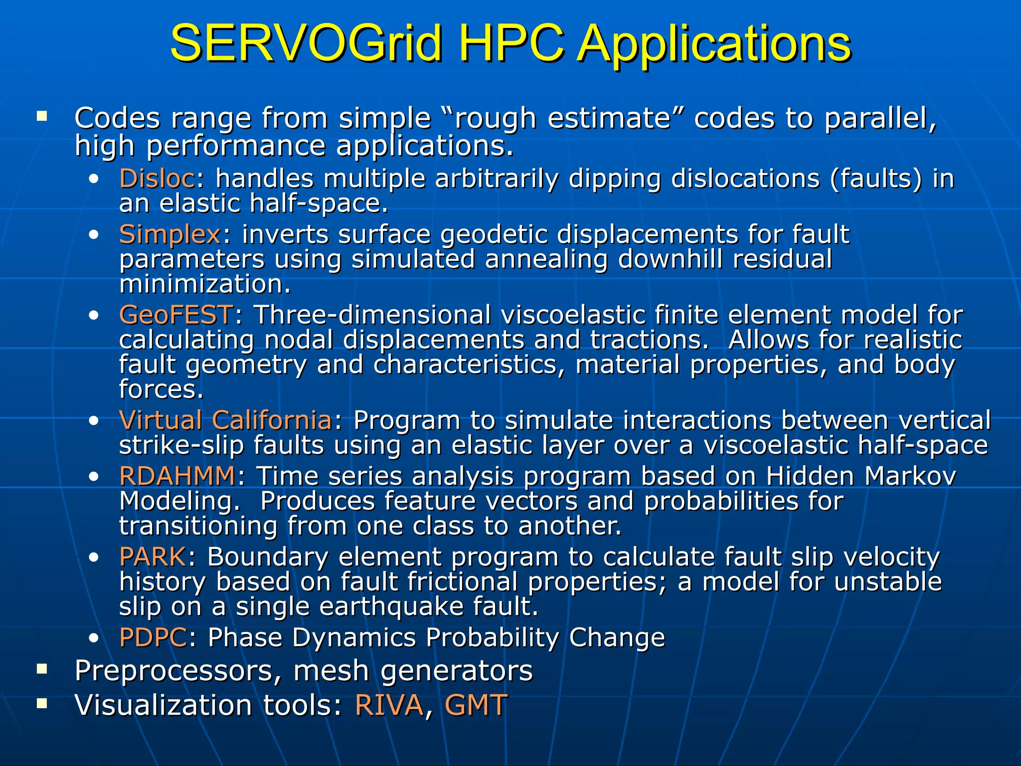 SERVOGrid HPC Applications Codes range from simple “rough estimate” codes to parallel, high performance applications. Disloc : handles multiple arbitrarily dipping dislocations (faults) in an elastic half-space. Simplex : inverts surface geodetic displacements for fault parameters using simulated annealing downhill residual minimization.  GeoFEST : Three-dimensional viscoelastic finite element model for calculating nodal displacements and tractions.  Allows for realistic fault geometry and characteristics, material properties, and body forces.  Virtual   California : Program to simulate interactions between vertical strike-slip faults using an elastic layer over a viscoelastic half-space  RDAHMM : Time series analysis program based on Hidden Markov Modeling.  Produces feature vectors and probabilities for transitioning from one class to another.  PARK : Boundary element program to calculate fault slip velocity history based on fault frictional properties; a model for unstable slip on a single earthquake fault. PDPC : Phase Dynamics Probability Change Preprocessors, mesh generators Visualization tools:  RIVA ,  GMT   