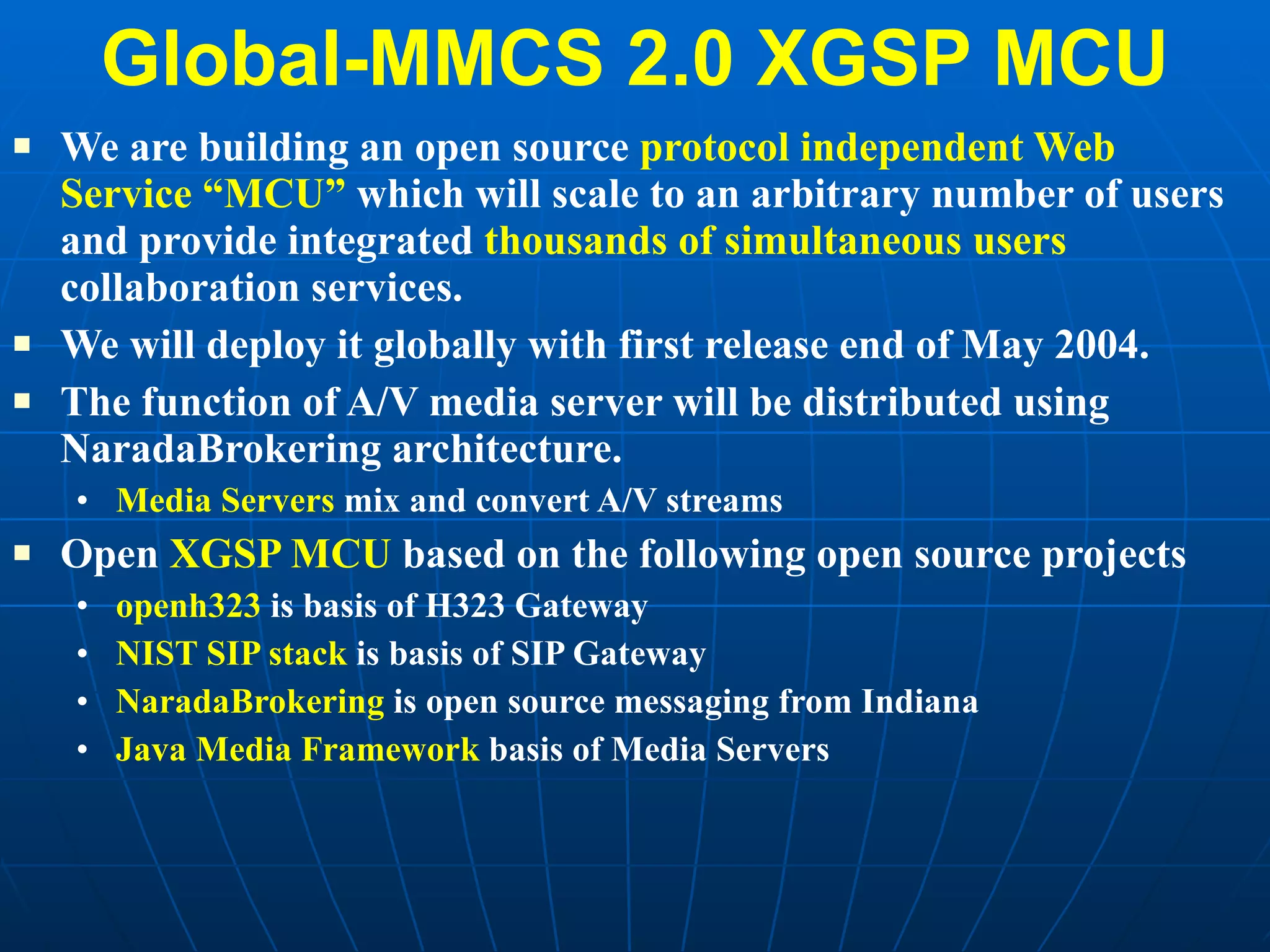 Global-MMCS 2.0 XGSP MCU We are building an open source  protocol independent Web Service “MCU”  which will scale to an arbitrary number of users and provide integrated  thousands of simultaneous users  collaboration services.  We will deploy it globally with first release end of May 2004. The function of A/V media server will be distributed using NaradaBrokering architecture. Media Servers  mix and convert A/V streams  Open  XGSP MCU  based on the following open source projects openh323  is basis of H323 Gateway NIST SIP stack  is basis of SIP Gateway NaradaBrokering  is open source messaging from Indiana Java Media Framework  basis of Media Servers 