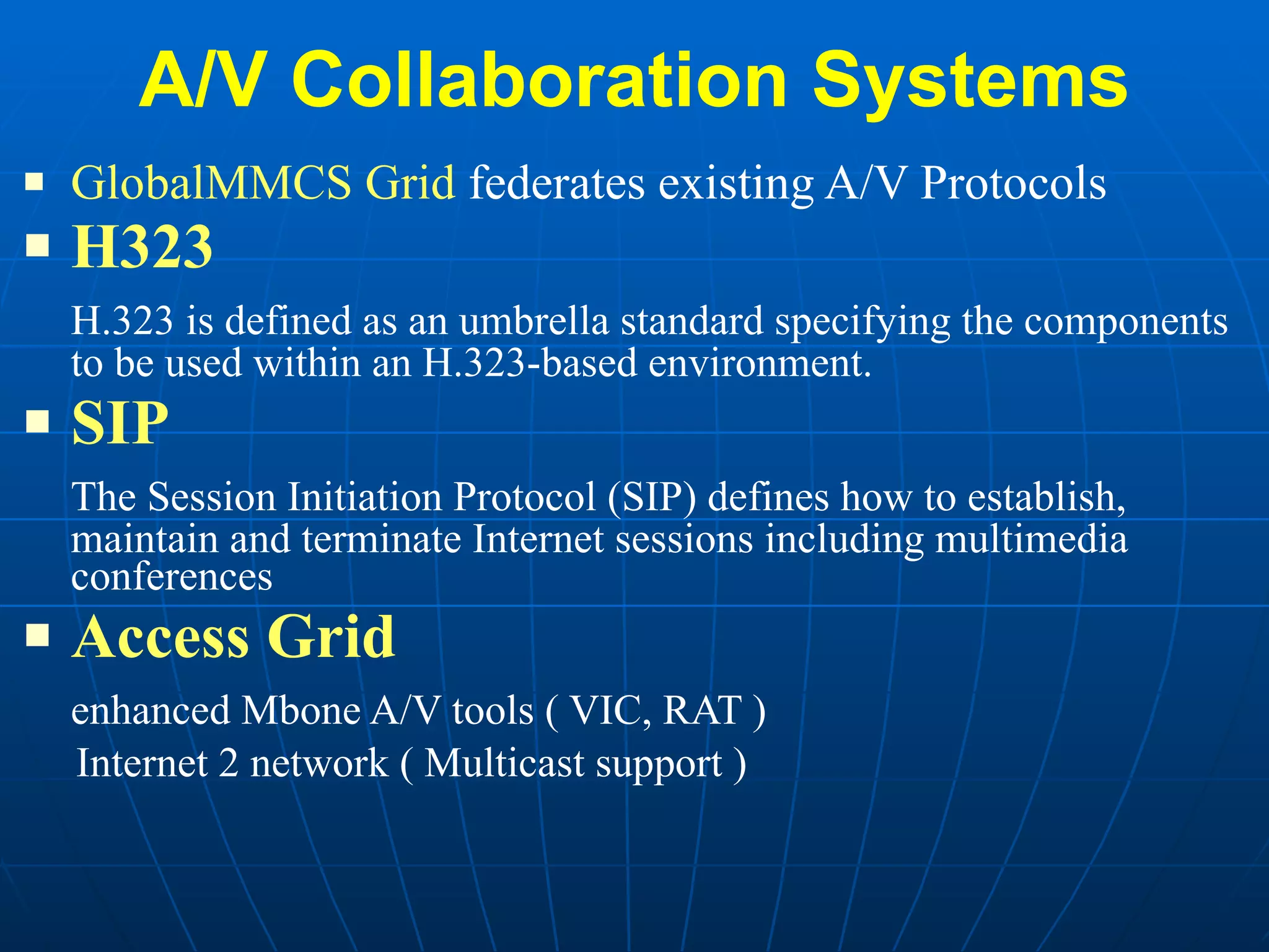 A/V Collaboration Systems GlobalMMCS Grid  federates existing A/V Protocols H323 H.323 is defined as an umbrella standard specifying the components to be used within an H.323-based environment.  SIP The Session Initiation Protocol (SIP) defines how to establish, maintain and terminate Internet sessions including multimedia conferences  Access Grid enhanced Mbone A/V tools ( VIC, RAT ) Internet 2 network ( Multicast support ) 
