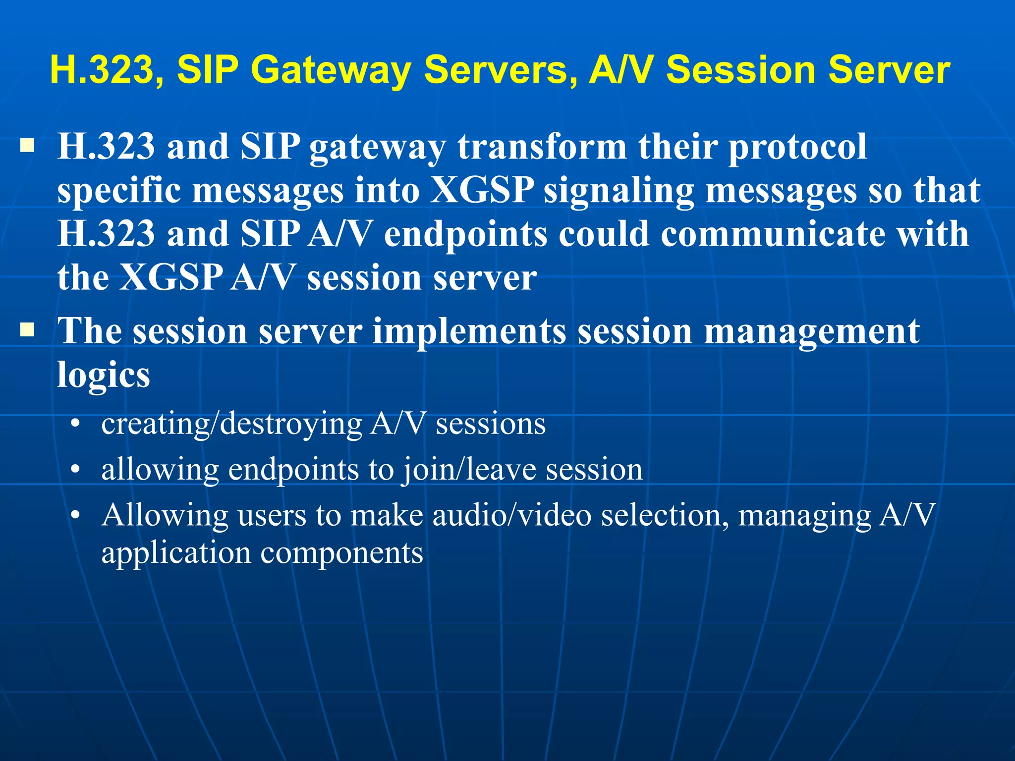 H.323, SIP Gateway Servers, A/V Session Server   H.323 and SIP gateway transform their protocol specific messages into XGSP signaling messages so that H.323 and SIP A/V endpoints could communicate with the XGSP A/V session server  The session server implements session management logics  creating/destroying A/V sessions allowing endpoints to join/leave session  Allowing users to make audio/video selection, managing A/V application components 
