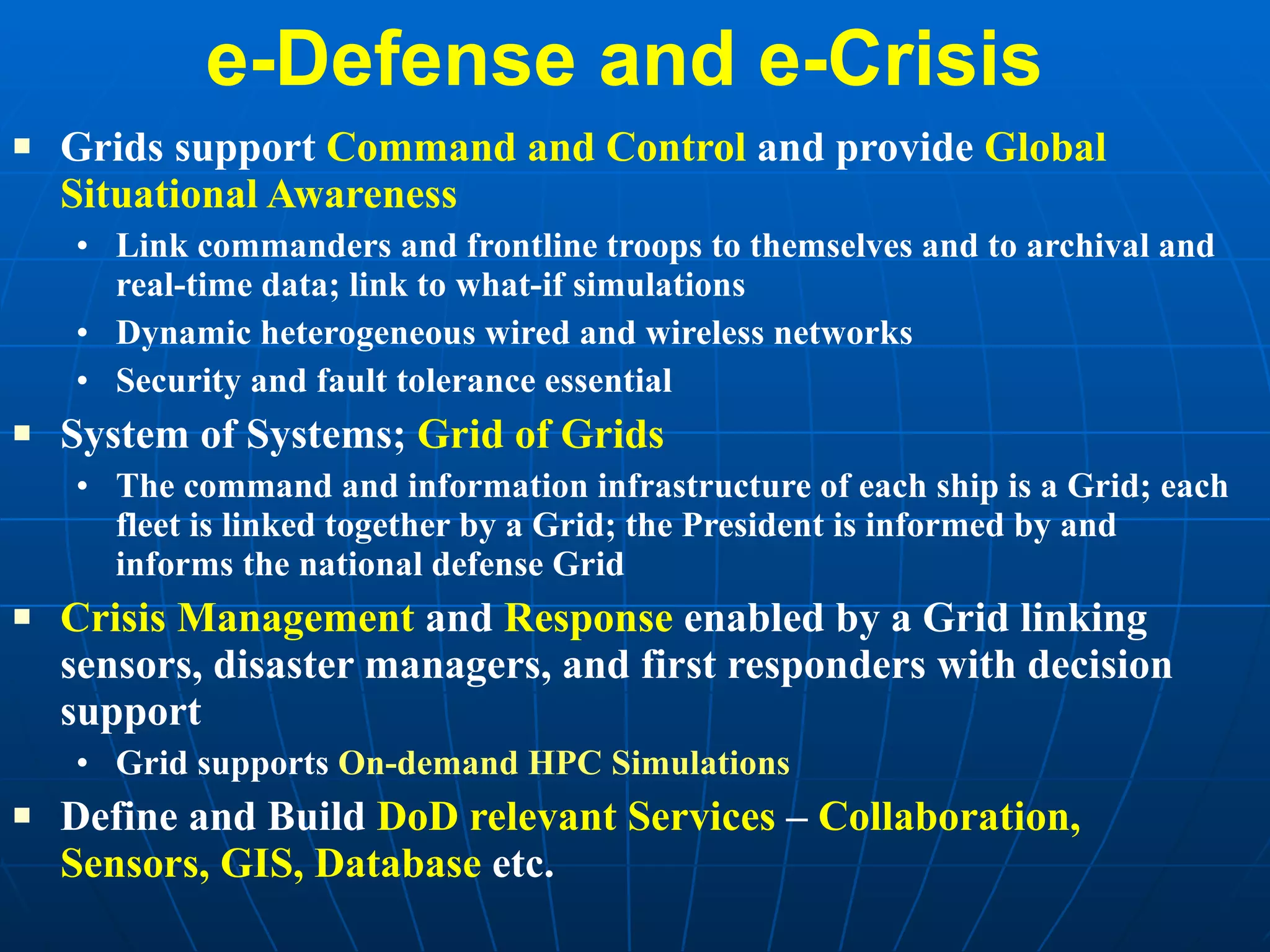 e-Defense and e-Crisis  Grids support  Command and Control  and provide  Global Situational Awareness   Link commanders and frontline troops to themselves and to archival and real-time data; link to what-if simulations  Dynamic heterogeneous wired and wireless networks Security and fault tolerance essential System of Systems;  Grid of Grids The command and information infrastructure of each ship is a Grid; each fleet is linked together by a Grid; the President is informed by and informs the national defense Grid Crisis Management  and  Response  enabled by a Grid linking sensors, disaster managers, and first responders with decision support Grid supports  On-demand HPC Simulations   Define and Build  DoD relevant Services  –  Collaboration, Sensors, GIS, Database  etc. 