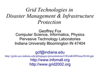 Grid Technologies in  Disaster Management & Infrastructure Protection   Geoffrey Fox Computer Science, Informatics, Physics Pervasive Technology Laboratories Indiana University Bloomington IN 47404 [email_address] http://grids.ucs.indiana.edu/ptliupages/presentations/CIGridGDINmar28-04.ppt   http:// www.infomall.org http://www.grid2002.org 