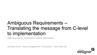 Ambiguous Requirements –
Translating the message from C-level
to implementation
IIBA Presentation, 24/04/2014, Salford, Manchester
Llyr Wyn Jones – Senior Programmer / Consultant – Grid-Tools Ltd.
 