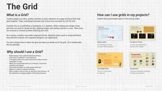 The Grid
What is a Grid?
Creative people use rulers, guides, and lines to place elements on a page and have them look
good together. These underlying horizontal and vertical lines are what we call The Grid.


Consider this as a scaffolding, a foundation, or a skeleton. While creating your design, these
grid lines are used for laying out text, aligning images, and making columns or rows. These lines
are removed or covered up when finalizing your work. 


On a canvas, a painter may make rough pencil lines. Muralists draw a grid on a big wall before
they add their artwork, and magazine designers use digital grids. 


You don’t always have to follow the grid, but when you break out of the grid...do it intentionally.
Not accidentally.
Explore these grid-related topics in the coming slides.
Digital Layout
The Golden Ratio Composition
The Rule of Thirds
Grid strategies for your
computer-based projects.
The art of using math
to make art.
Utilize the traditional strategies
of artists and painters.
A classic grid approach to
improve your images.
How can I use grids in my projects?
How to Be a Professional Creative Person HappyAwesome.com Slide #A0025a
Why should I use a Grid?
Makes design more sophisticated and cohesive
Grids help to establish a visual hierarchy
If designers didn’t use a grid, we’d never be able to read a
newspaper or map
When you occasionally break out of the grid, it has more
emphasis and impact
Grids allow designers to make quicker decision
Balance is easier to achieve with grid
When a page is laid out well, we say that it has harmony...all
the elements are singing together. Grids allow harmony.
 