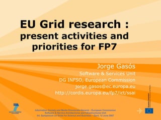 EU Grid research :
present activities and
  priorities for FP7

                                                         Jorge Gasós
                               Software & Services Unit
                      DG INFSO, European Commission
                             jorge.gasos@ec.europa.eu
                    http://cordis.europa.eu/fp7/ict/ssai


   Information Society and Media Directorate-General – European Commission
             Software & Service Architectures and Infrastructures Unit
     Int. Symposium on Grids for Science and Business – Gent, 12 June 2007
 