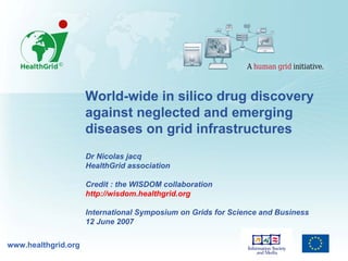 World-wide in silico drug discovery
                     against neglected and emerging
                     diseases on grid infrastructures
                     Dr Nicolas jacq
                     HealthGrid association

                     Credit : the WISDOM collaboration
                     http://wisdom.healthgrid.org

                     International Symposium on Grids for Science and Business
                     12 June 2007

www.healthgrid.org
 