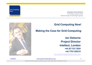 Grid Computing Now!

           Making the Case for Grid Computing

                                           Ian Osborne
                                       Project Director
                                      Intellect, London
                                            +44 20 7331 2054
                                            +44 7793 258219
                                 ian.osborne@intellectuk.org

12/06/07   www.gridcomputingnow.org                        1
 