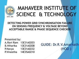MAHAVEER INSTITUTE OF
SCIENCE & TECHNOLOGY
DETECTING POWER GRID SYNCHRONISATION FAILURE
ON SENSING FREQUENCY & VOLTAGE BEYOND
ACCEPTABLE RANGE & PHASE SEQUENCE CHECKER
Presented by:
A.Ravi Ram 13E31A0203
B.Niharika 13E31A0208
P.Navya 13E31A0232
P.Vineetha 14E35A0210
GUIDE: Dr.R.V.Amarnath
(HOD )
 
