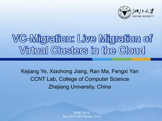VC-Migration: Live Migration of
 Virtual Clusters in the Cloud
 Kejiang Ye, Xiaohong Jiang, Ran Ma, Fengxi Yan
     CCNT Lab, College of Computer Science
            Zhejiang University, China



                          GRID 2012
                 Sep. 20-23, 2012 Beijing, China
 