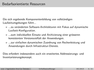 Bedarfsorientierte Resourcen
Die sich ergebende Komponentenbildung von vollst¨andigen
Laufzeitumgebungen f¨uhrt...
...zu ver¨anderten Software-Architekturen mit Fokus auf dynamische
Laufzeit-Konﬁguration.
...zum individuellen Einsatz und Archivierung einer gr¨osseren
konsistenten Versionsvielfalt der Anwendungen.
...zur einfachen dynamischen Zuordnung von Rechenleistung und
Anwendungen durch Infrastruktur-Dienste.
Dies erfordert insbesondere auch ein erweitertes Addressierungs- und
Inventarisierungskonzept.
acue ( Ingenieub¨uro Arno-Can ¨Ust¨uns¨oz ) UniﬁedSessionsManager 2011.09.22 6 / 21
 